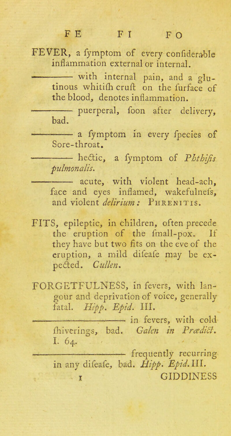 FEVER, a fymptom of every confiderable inflammation external or internal. with internal pain, and a glu- tinous whitifh cruft on the furface of the blood, denotes inflammation. puerperal, foon after delivery, bad. — a fymptom in every fpecies of Sore-throat. hectic, a fymptom of Phthijis pulmonalis. acute, with violent head-ach, face and eyes inflamed, wakefulnefs, and violent delirium: Phrenitis. FITS, epileptic, in children, often precede the eruption of the fmall-pox. If they have but two fits on the eve of the eruption, a mild difeafe may be ex- pected. Cullen. FORGETFULNESS, in fevers, with lan- gour and deprivation of voice, generally fatal. Hipp. Epid. III. \n fevers, with cold miverings, bad. Galen in PrcediSt. I. 64. «. frequently recurring in any difeafe, bad. Hipp. Epid. III. 1 GIDDINESS