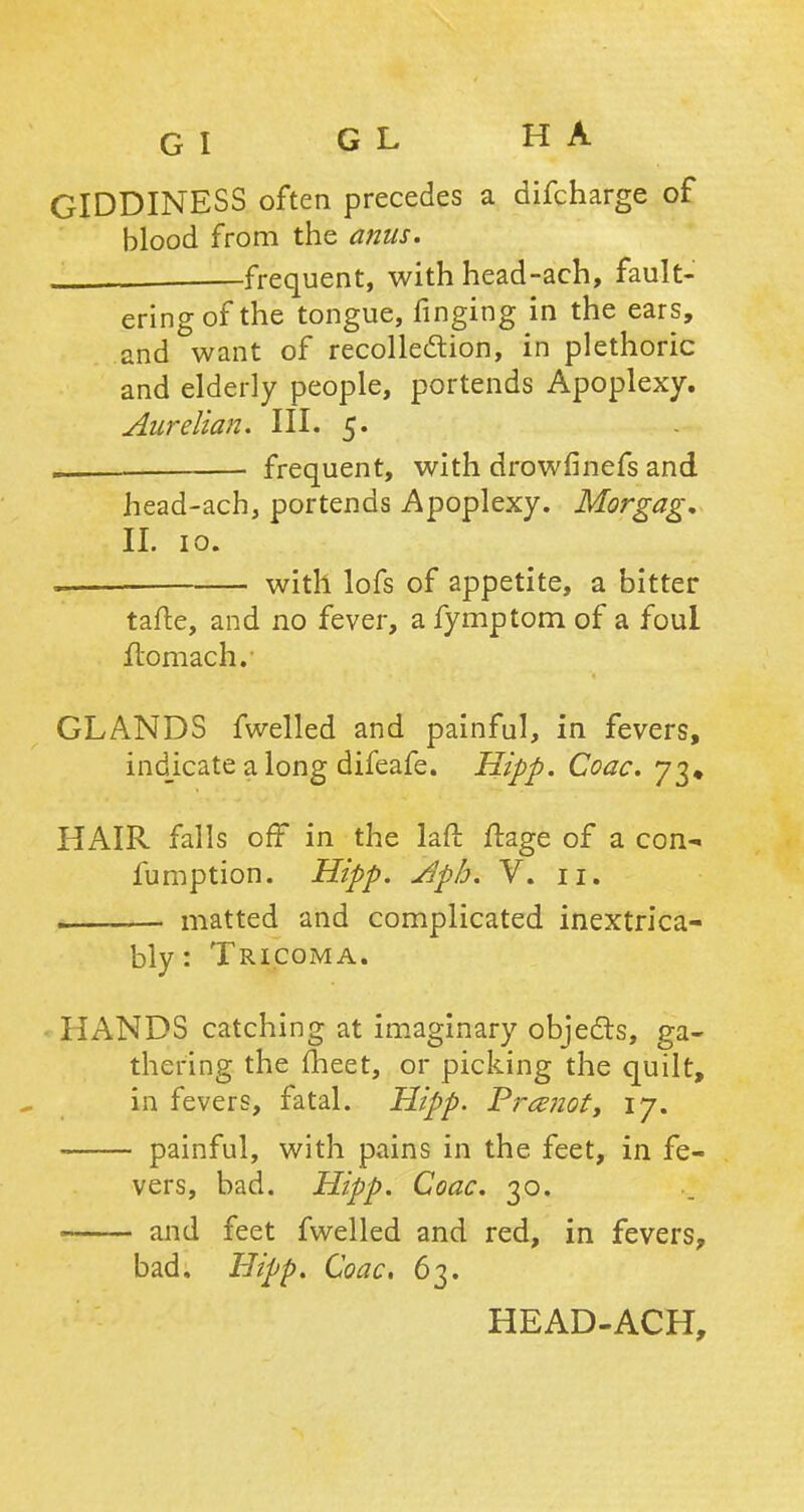 GIDDINESS often precedes a difcharge of blood from the anus. —frequent, with head-ach, fault- ering of the tongue, finging in the ears, and want of recollection, in plethoric and elderly people, portends Apoplexy. Aurelian. III. 5. „ frequent, with drowfinefs and head-ach, portends Apoplexy. Morgag, II. 10. . with lofs of appetite, a bitter tafte, and no fever, a fymptom of a foul Itomachv GLANDS fwelled and painful, in fevers, indicate along difeafe. Hipp. Coac. 73* HAIR falls off in the laft jftage of a con- fumption. Hipp. Aph. V. 11. ■ matted and complicated inextrica- bly: Tricoma. • HANDS catching at imaginary objects, ga- thering the meet, or picking the quilt, in fevers, fatal. Hipp. Pramot, 17. painful, with pains in the feet, in fe- vers, bad. Hipp. Coac. 30. and feet fwelled and red, in fevers, bad. Hipp. Coac. 63.