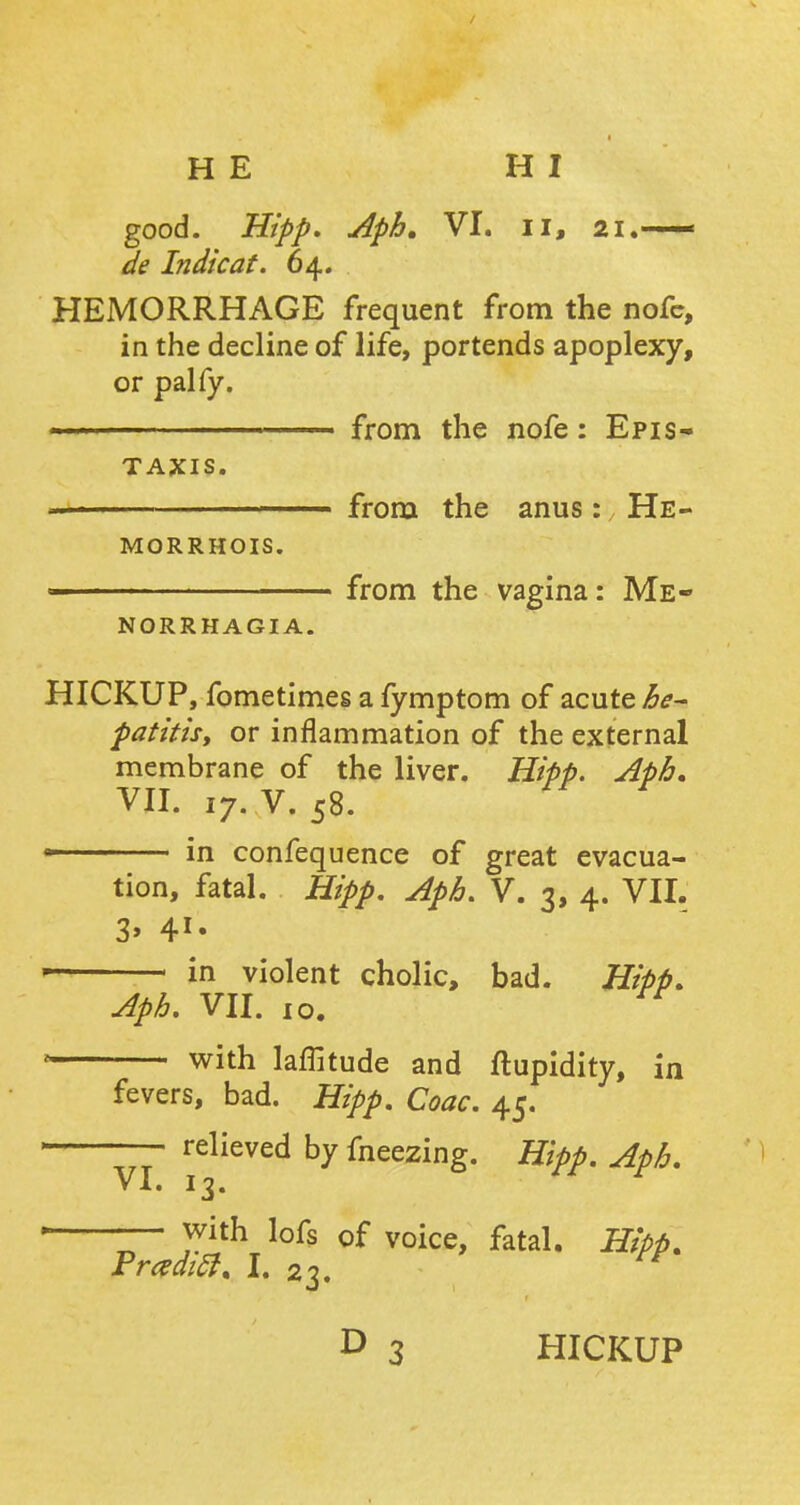 HE HI good. Hipp, Aph. VI. II, 21.— de Indicat. 64. HEMORRHAGE frequent from the nofc, in the decline of life, portends apoplexy, or pal fy. from the nofe: Epis- taxis. « from the anus: He- morrhois. from the vagina: Me- norrhagia. HICKUP, fometimes a fymptom of acute he- patitis, or inflammation of the external membrane of the liver. Hipp. Aph. VII. iy. V. 58. in confequence of great evacua- tion, fatal. Hipp. Aph. V. 3, 4. VII. in violent cholic, bad. Hipp. Aph. VII. 10. with latitude and ftupidity, in fevers, bad. Hipp. Coac. 45. VI. 13. relieved by fneezing. Hipp. Aph. — with lofs of voice, fatal. Hipp. Frcedift. I. 23. D 3 HICKUP