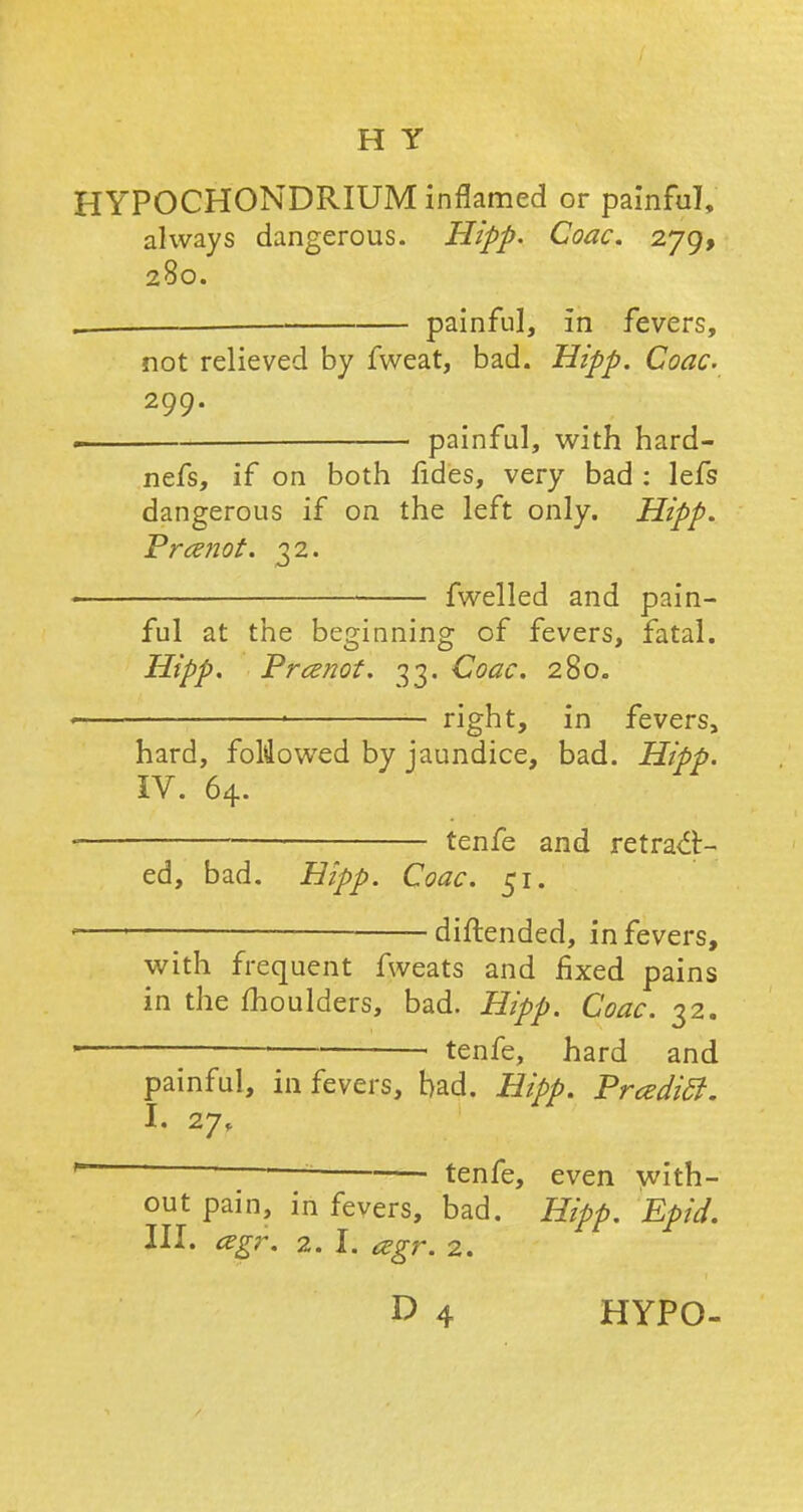 HYPOCHONDRIUM inflamed or painful, always dangerous. Hipp. Coac. 279, 280. , — painful, in fevers, not relieved by fweat, bad. Hipp. Coac. 299. ■ painful, with hard- nefs, if on both fides, very bad : lefs dangerous if on the left only. Hipp. Vramot. 32. < fwelled and pain- ful at the beginning of fevers, fatal. Hipp. Prcenot. 33. Coac. 280. ■ right, in fevers, hard, foMowed by jaundice, bad. Hipp. IV. 64. ,— tenfe and retrac- ed, bad. Hipp. Coac. 51. 1 1 ——— diftended, in fevers, with frequent fweats and fixed pains in the moulders, bad. Hipp. Coac. 32. ' tenfe, hard and painful, in fevers, bad. Hipp. Praditf. I. 27, *~ — tenfe, even with- out pain, in fevers, bad. Hipp. Epid. III. agr. 2.1. cegr. 2.