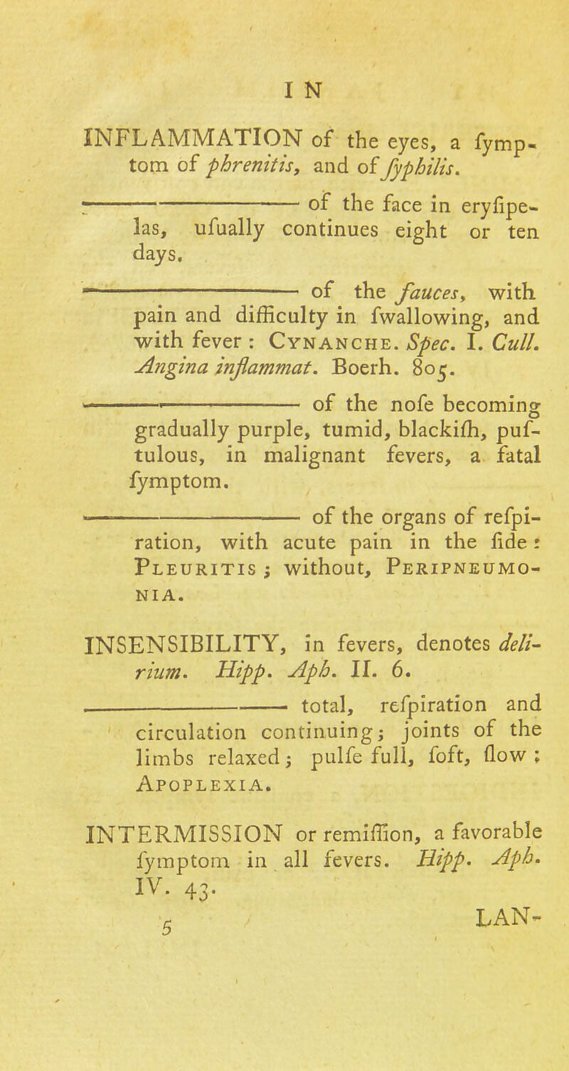 INFLAMMATION of the eyes, a fymp- tom of phrenitis, and offyphilis. I of the face in eryfipe- las, ufually continues eight or ten days.  of the fauces, with pain and difficulty in fwallowing, and with fever : Cynanche. Spec. I. Cull. Angina znflammat. Boerh. 805. , of the nofe becoming- gradually purple, tumid, blackifh, puf- tulous, in malignant fevers, a fatal fymptom. —— of the organs of refpi- ration, with acute pain in the lide r Pleuritis ; without, Peripneumo- nia. INSENSIBILITY, in fevers, denotes deli- rium. Hipp. Aph. II. 6. ■ total, refpiration and circulation continuing; joints of the limbs relaxed; pulfe full, foft, flow ; Apoplexia. INTERMISSION or remiffion, a favorable fymptom in all fevers. Hipp. Aph. IV. 43. c LAN-