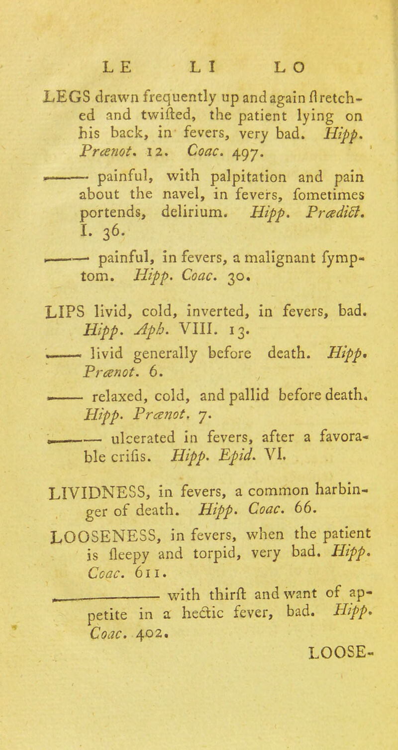 LEGS drawn frequently up and again fl retch- ed and twitted, the patient lying on his back, in fevers, very bad. Hipp. Prcenot. 12. Coac. 497. r painful, with palpitation and pain about the navel, in fevers, fometimes portends, delirium. Hipp. PradicJ. I. 36. ——' painful, in fevers, a malignant fymp- tom. Hipp. Coac. 30. LIPS livid, cold, inverted, in fevers, bad. Hipp. Aph. VIII. 13. .. livid generally before death. Hipp* Prcenot. 6. .. relaxed, cold, and pallid before death. Hipp. Pranot. 7. . — ulcerated in fevers, after a favora- ble crifis. Hipp. Epid. VI. LIVIDNESS, in fevers, a common harbin- ger of death. Hipp. Coac. 66. LOOSENESS, in fevers, when the patient is fleepy and torpid, very bad. Hipp. Coac. 611. x_ - with thirft and want of ap- petite in a hedic fever, bad. Hipp. Coac. 402. LOOSE-