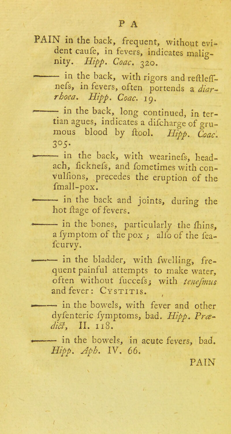 PAIN in the back, frequent, without evi- dent caufe, in fevers, indicates malig- nity. Hipp. Coac. 320. in the back, with rigors and reftleff- nefs, in fevers, often portends a diar- rhoea. Hipp. Coac. 19. • in the back, long continued, in ter- tian agues, indicates a difcharge of gru- mous blood by Ifool. Hipp. Coac. 3°5- in the back, with wearinefs, head- ach, ficknefs, and fometimes with con- vulfions, precedes the eruption of the fmall-pox. >—— in the back and joints, during the hot ftage of fevers. 1 in the bones, particularly the mins, a fymptom of the pox ; alfo of the fea- fcurvy. —•— in the bladder, with fwelling, fre- quent painful attempts to make water, often without fuccefs; with tenefmns and fever: Cystitis. —— in the bowels, with fever and other dyfenteric fymptoms, bad. Hipp. ¥r<z- ditf, II. 118. in the bowels, in acute fevers, bad. Hipp. Aph. IV. 66.
