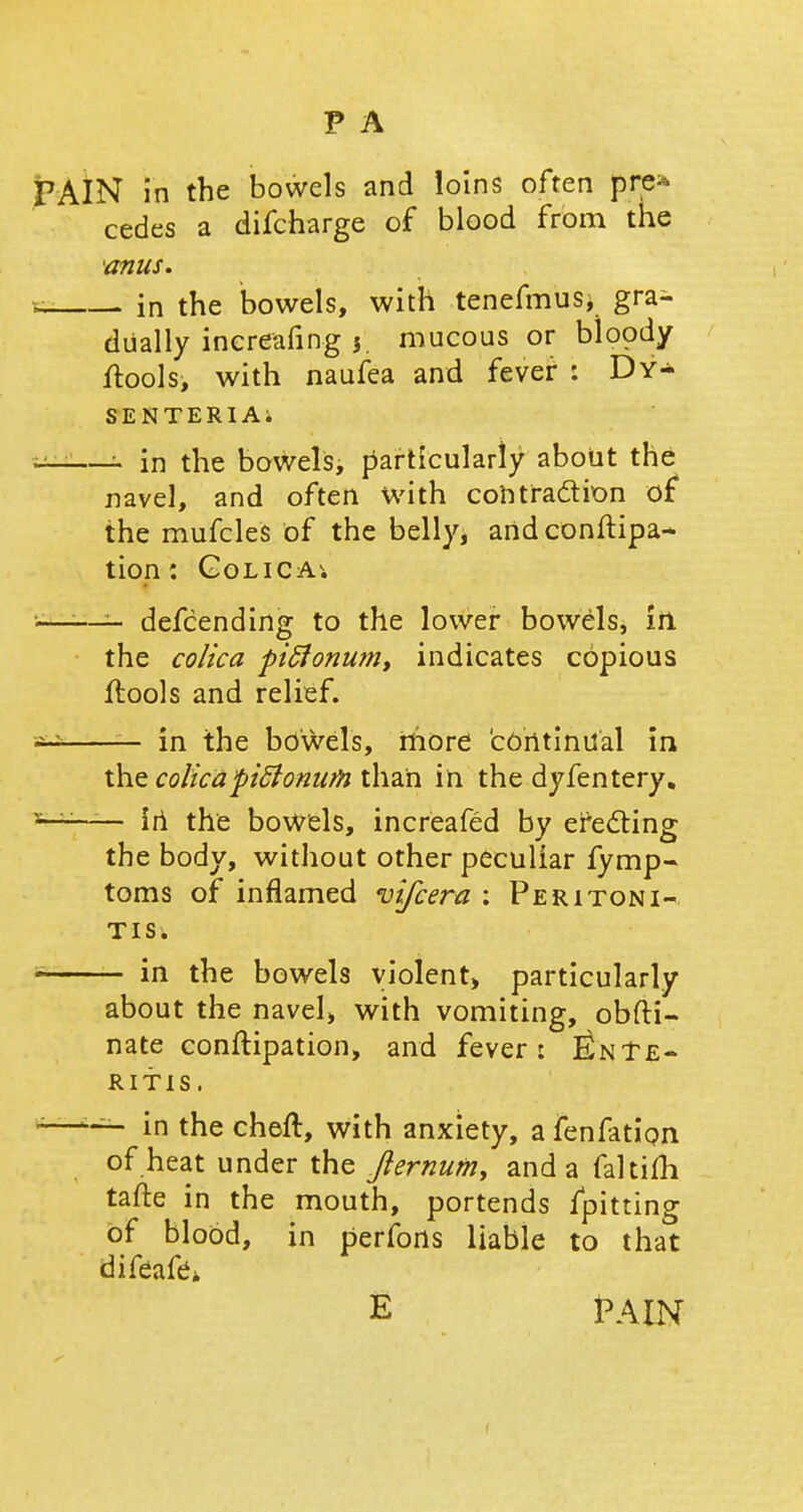 PAIN in the bowels and loins often pre* cedes a difcharge of blood from the 'anus. cs in the bowels, with tenefmus* gra- dually inereafing $ mucous or bloody ftools, with naufea and fever : Dy- sentery* —- in the bowels, particularly about the navel, and often with contraction of the mufcles of the belly, andconftipa- tion: Golica. -—:—5- defcending to the lower bowels, In the colica piffonwn, indicates copious flools and relief. in the bowels, more continual in the colicapiftonutn than in the dyfentery. in the bowels, increafed by ejecting the body, without other peculiar fymp- toms of inflamed vifcera : Peritoni- tis* i in the bowels violent, particularly about the navel, with vomiting, obfti- nate conftipation, and fever: Ente- ritis. *—in the cheft, with anxiety, a fenfation of heat under the fternum, and a faltifh tafte in the mouth, portends {pitting of blood, in perfons liable to that difeafe* E 1PAIN