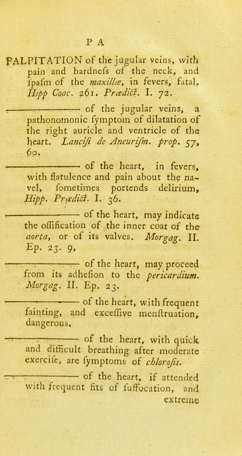 PALPITATION of the jugular veins, with pain and hardnefs of the neck, and fpafm of the maxillce, in fevers, fatal. Hipp Coac. 261. PrcedicJ. I. 72. . - : — of the jugular veins, a pathonomonic fymptom of dilatation of the right auricle and ventricle of the rjeart. Lanciji de Aneurifm. prop. 57, 60. rr— . of the heart, in fevers, with flatulence and pain about the na- vel, fometimes portends delirium, Hipp. Pradi.fi. I. 36. • of the heart, may indicate the oflification of the inner coat of the aorta, or of its valves. Morgag. II. Ep. 23. 9, :—-—r — of tfye hearty may proceed from its adhefion to the pericardium. Morgag. II. Ep. 23, 1 1 - of the heart, with frequent fainting, and exceffiye menftruation, dangerous. ——— of the heart, with quick and difficult breathing after moderate exercife, are fymptoms of chlorojis. —5—: — of the heart, if attended with frequent fits of fuffbcation, and extreme