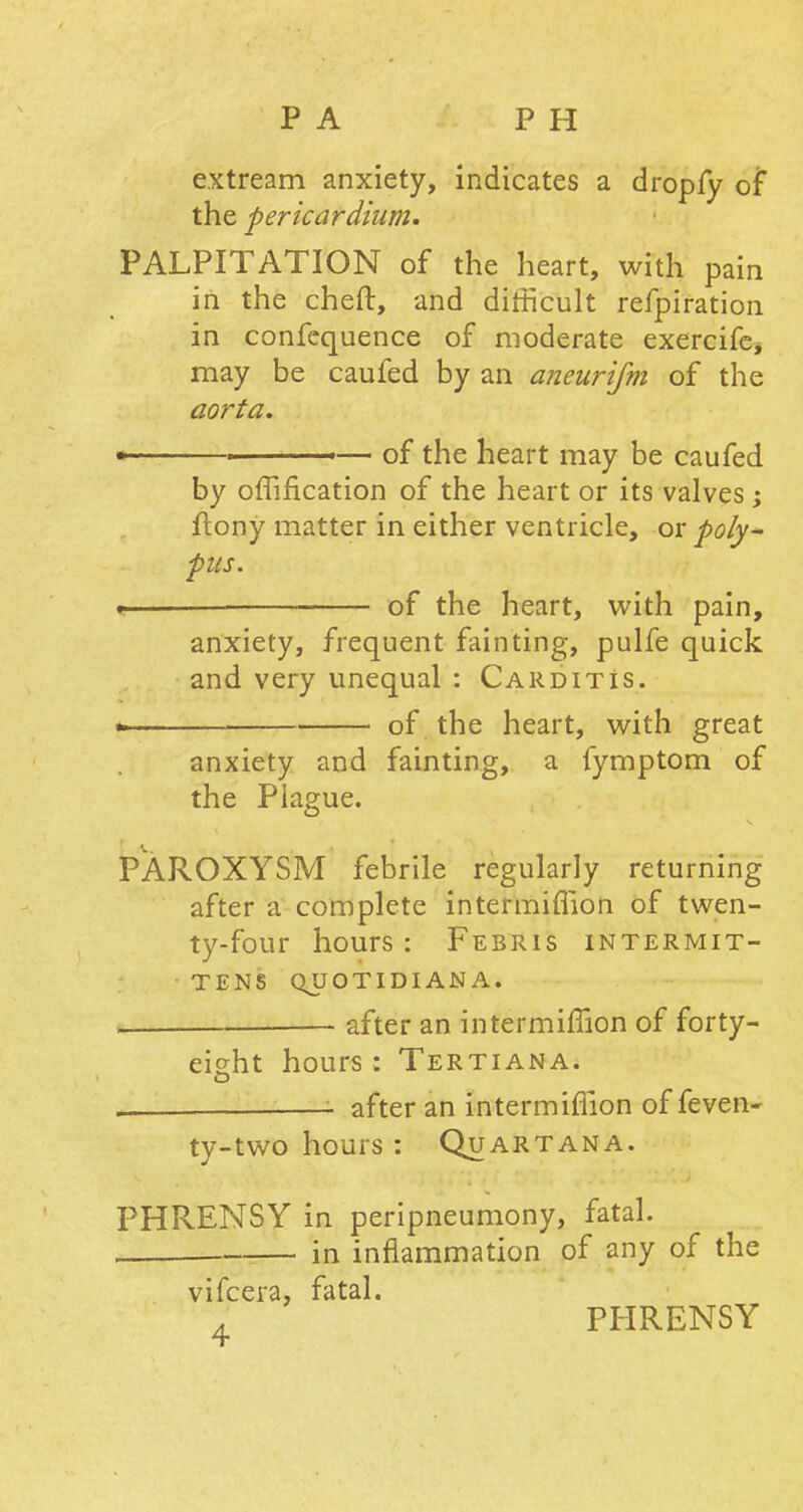 PA P H extream anxiety, indicates a dropfy of the pericardium. PALPITATION of the heart, with pain in the cheft, and difficult refpiration in confequence of moderate exercife* may be caufed by an aneurifm of the aorta. • ■ — of the heart may be caufed by oflification of the heart or its valves; ftony matter in either ventricle, or poly- pus. «—- of the heart, with pain, anxiety, frequent fainting, pulfe quick and very unequal : Carditis. * of the heart, with great anxiety and fainting, a fymptom of the Plague. v. , PAROXYSM febrile regularly returning after a complete intermiflion of twen- ty-four hours : Febris intermit- tens QUOTIDIAN A. i after an intermiflion of forty- eisht hours: Tertiana. - after an intermiflion of feven- ty-two hours : Quart an a. PHRENSY in peripneumony, fatal. in inflammation of any of the vifcera, fatal. PHRENSY