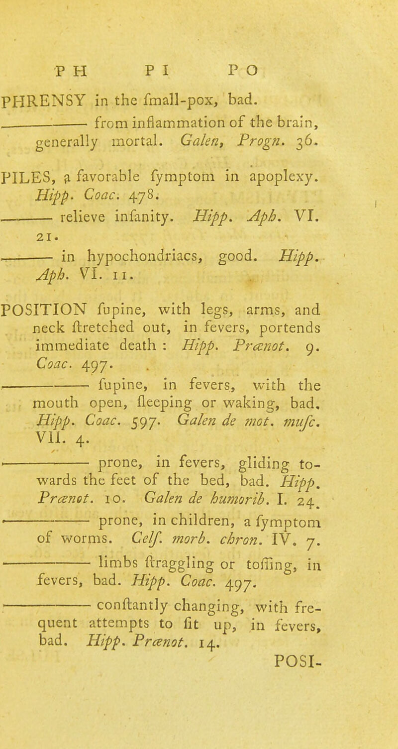 PHRENSY in the fmall-pox, bad. from inflammation of the brain, generally mortal. Galen, Progn. 36. PILES, a favorable fymptom in apoplexy. Hipp- Coac. 478. relieve infanity. Hipp. Aph. VI. 21. in hypochondriacs, good. Hipp, Aph. VI. 11. POSITION fupine, with legs, arms, and neck ftretched out, in fevers, portends immediate death : Hipp. Prccnot. 9. Coac. 497. — fupine, in fevers, with the mouth open, fleeping or waking, bad, Hipp. Coac. 597. Galen de mot. miifc. VII. 4. . prone, in fevers, gliding to- wards the feet of the bed, bad. Hipp, Prcefiet. 10. Galen de humorib. I. 24 ■ prone, in children, a fymptom of worms. Celf. morb. chron. IV. 7. limbs ftraggling or toiling, in fevers, bad. Hipp. Coac. 497. conftantly changing, with fre- quent attempts to fit up, in fevers, bad. Hipp. Prcenot. 14. POSI-