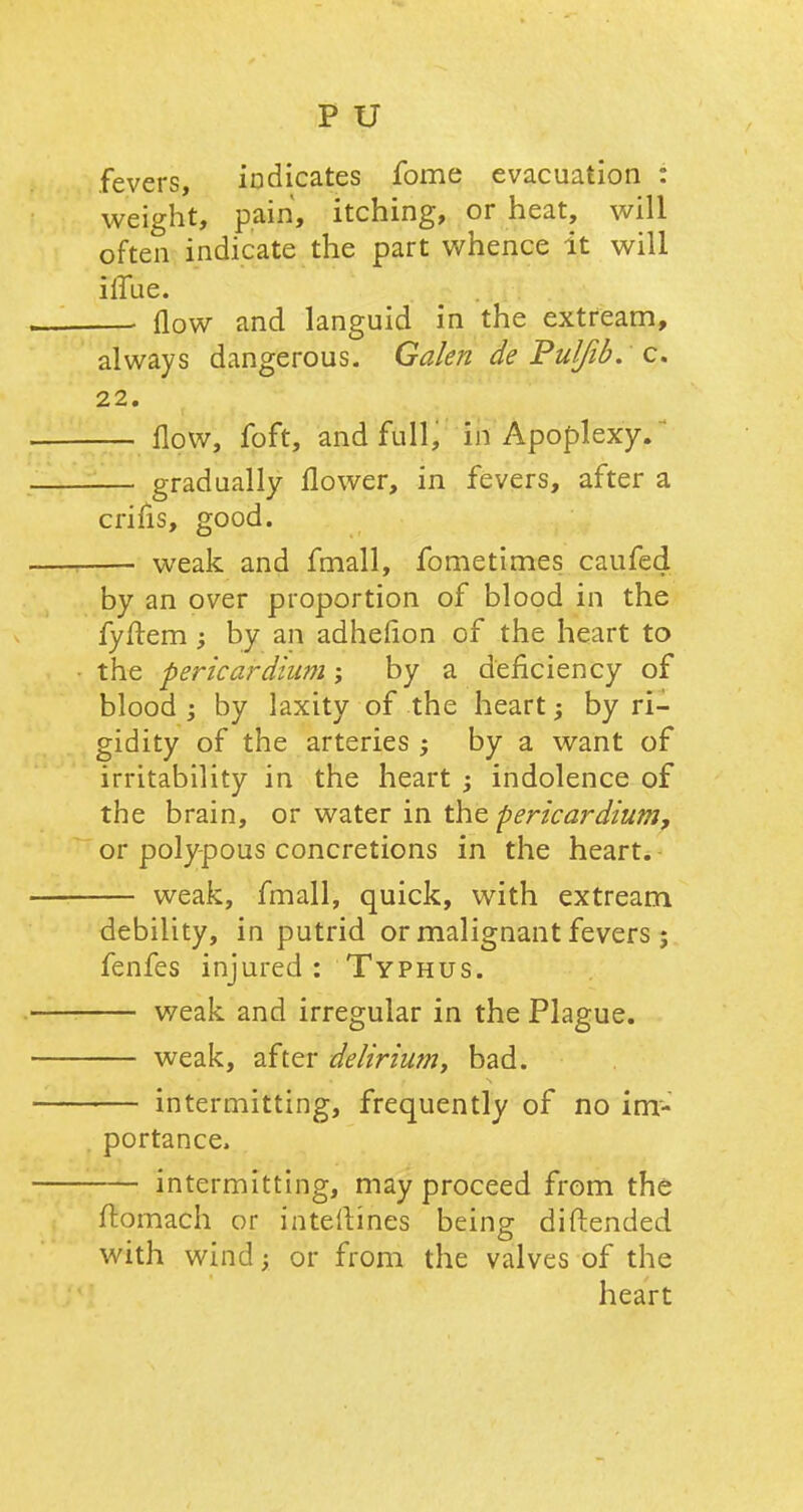 fevers, indicates fome evacuation : weight, pain, itching, or heat, will often indicate the part whence it will ilfue. —■ flow and languid in the extream, always dangerous. Galen de Pulfib. c. 22. — flow, foft, and full, in Apoplexy. ■— gradually flower, in fevers, after a crifis, good. — weak and fmall, fometimes caufed by an over proportion of blood in the fyftem ; by an adheflon of the heart to the pericardium; by a deficiency of blood ; by laxity of the heart; by ri- gidity of the arteries by a want of irritability in the heart ; indolence of the brain, or water in the pericardium, or polypous concretions in the heart. — weak, fmall, quick, with extream debility, in putrid or malignant fevers ; fenfes injured : Typhus. — weak and irregular in the Plague. — weak, after delirium, bad. — intermitting, frequently of no im- portance. — intermitting, may proceed from the ftomach or interlines being diftended with wind; or from the valves of the heart