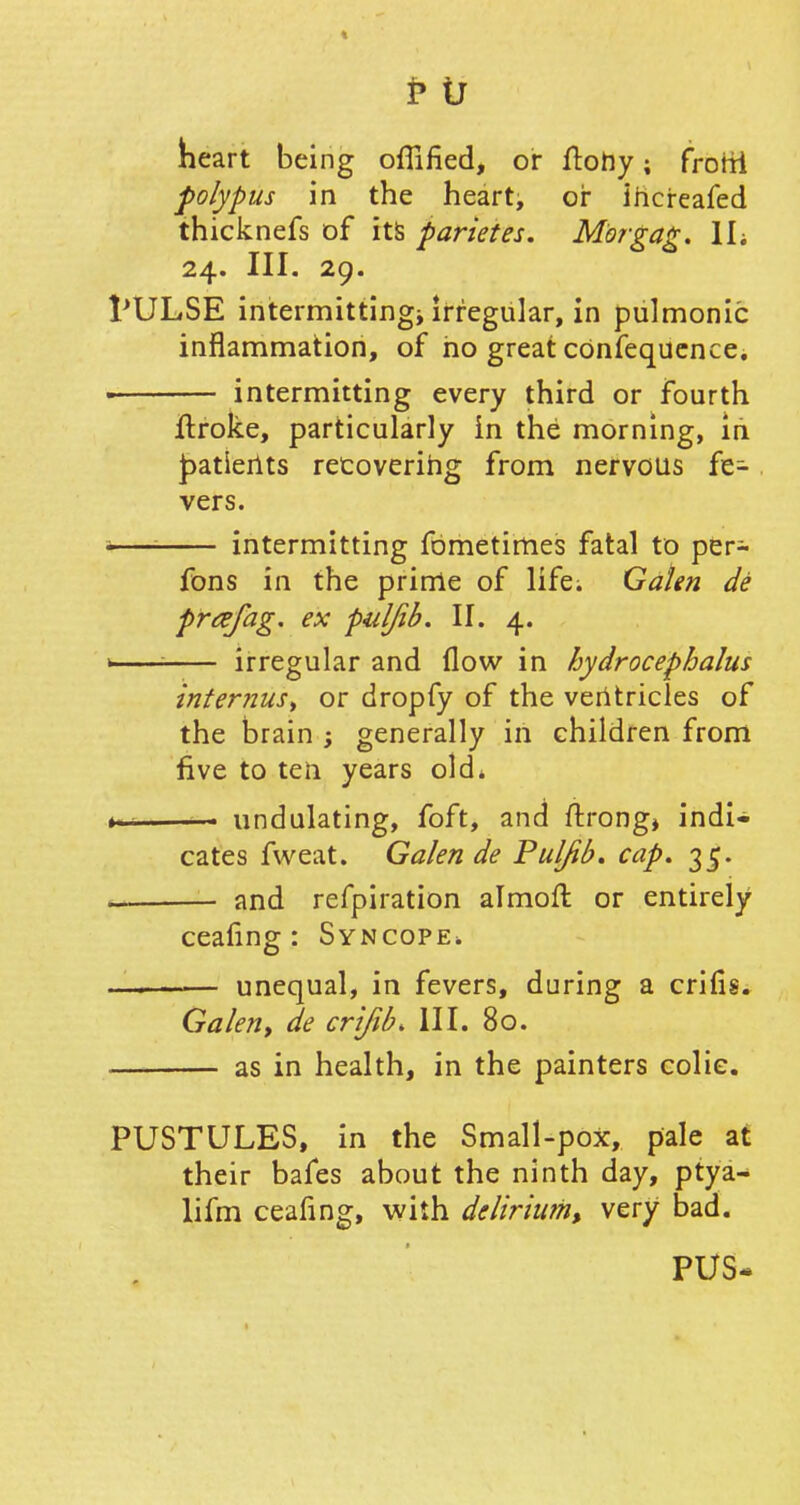 heart being offified, or ftohy; frorri polypus in the heart, or ihereafed thicknefs of its parietes. Morgag. IL 24. III. 29. PULSE intermitting* if regular, in pulmonic inflammation, of ho great cbnfequence. ■ intermitting every third or fourth jftroke, particularly in the morning, iri £>atierits recovering from nervous fe- vers. — intermitting fometimes fatal to per- fons in the prirrie of life; Galen de prafag. ex puljib. II. 4. >—— irregular and flow in hydrocephalus infernus, or dropfy of the ventricles of the brain ; generally in children from five to ten years old. . ■ undulating, foft, and ftrong* indi- cates fweat. Galen de Puljib, cap, 35. — and refpiration almoft or entirely ceafing : Syncope. — unequal, in fevers, during a criflg. Galen, de crijib* III. 80. as in health, in the painters colic. PUSTULES, in the Small-pox, pale at their bafes about the ninth day, ptya- lifm ceafing, with delirium, very bad. PUS-