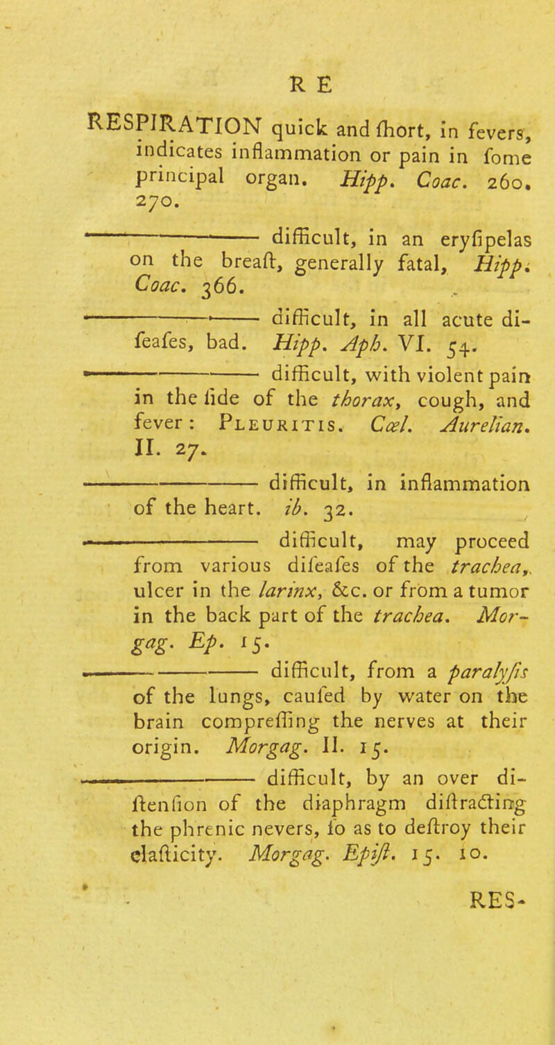 RESPIRATION quick and ffiort, in fevers, indicates inflammation or pain in fome principal organ. Hipp. Coac. 260. 270. 1 ——■ difficult, in an eryfipelas on the breaft, generally fatal, Hipp. Coac. 366. difficult, in all acute di- feafes, bad. Hipp. Aph. VI. 54. difficult, with violent pain in the fide of the thorax, cough, and fever: Pleuritis. Ccel. Aurelian. II. 27. difficult, in inflammation of the heart, ib. 32. difficult, may proceed from various difeafes of the trachea,, ulcer in the larinx, &c. or from a tumor in the back part of the trachea. Mor- gag. Ep. 15. difficult, from a paralyfis of the lungs, caufed by water on the brain compreffing the nerves at their origin. Morgag. II. 15. difficult, by an over di- ftenfion of the diaphragm diffracting the phrenic nevers, fo as to deffroy their clafticity. Morgag. Epift. 15. 10. RES-