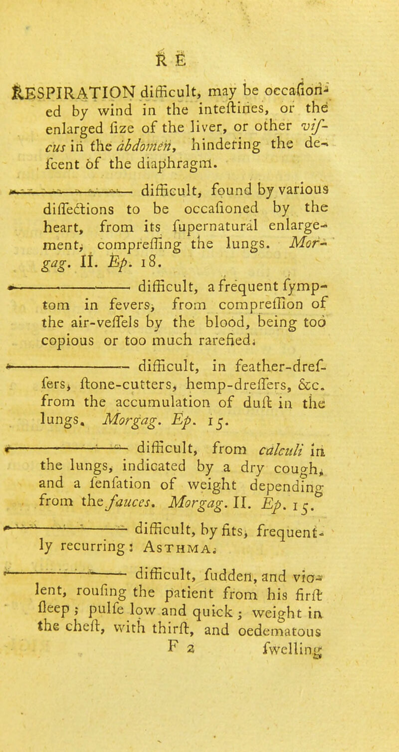 Respiration difficult, may be 6ccw6ii{ ed by wind in the interlines, or the enlarged fize of the liver, or other vif- cus in the abdomen, hindering the de- fcent of the diaphragm. —> ■ v difficult, found by various difTedtions to be occafioned by the heart, from its fupernatural enlarge- mentj; comprefTing the lungs. Mor- gag. II. Ep. 18. • • difficult, a frequent fymp- tom in fevers, from compreffion of the air-veffels by the blood, being too copious or too much rarefiedj * — difficult, in feather-dref- fersj ftone-cutters, hemp-dreffers, &c. from the accumulation of dull in the lungs. Morgag. Ep. 15. r difficult, from calculi iri the lungs* indicated by a dry cough* and a fenfation of weight depending from the fauces. Morgag. II. Ep.i^ — difficult, by fits, frequent- ly recurring: Asthma. * 7' difficult, fudden, and vio- lent, roufing the patient from his firft fleep ,* pulfe low and quick ; weight ia the cheft, with third:, and oedematous F 2 fwelling