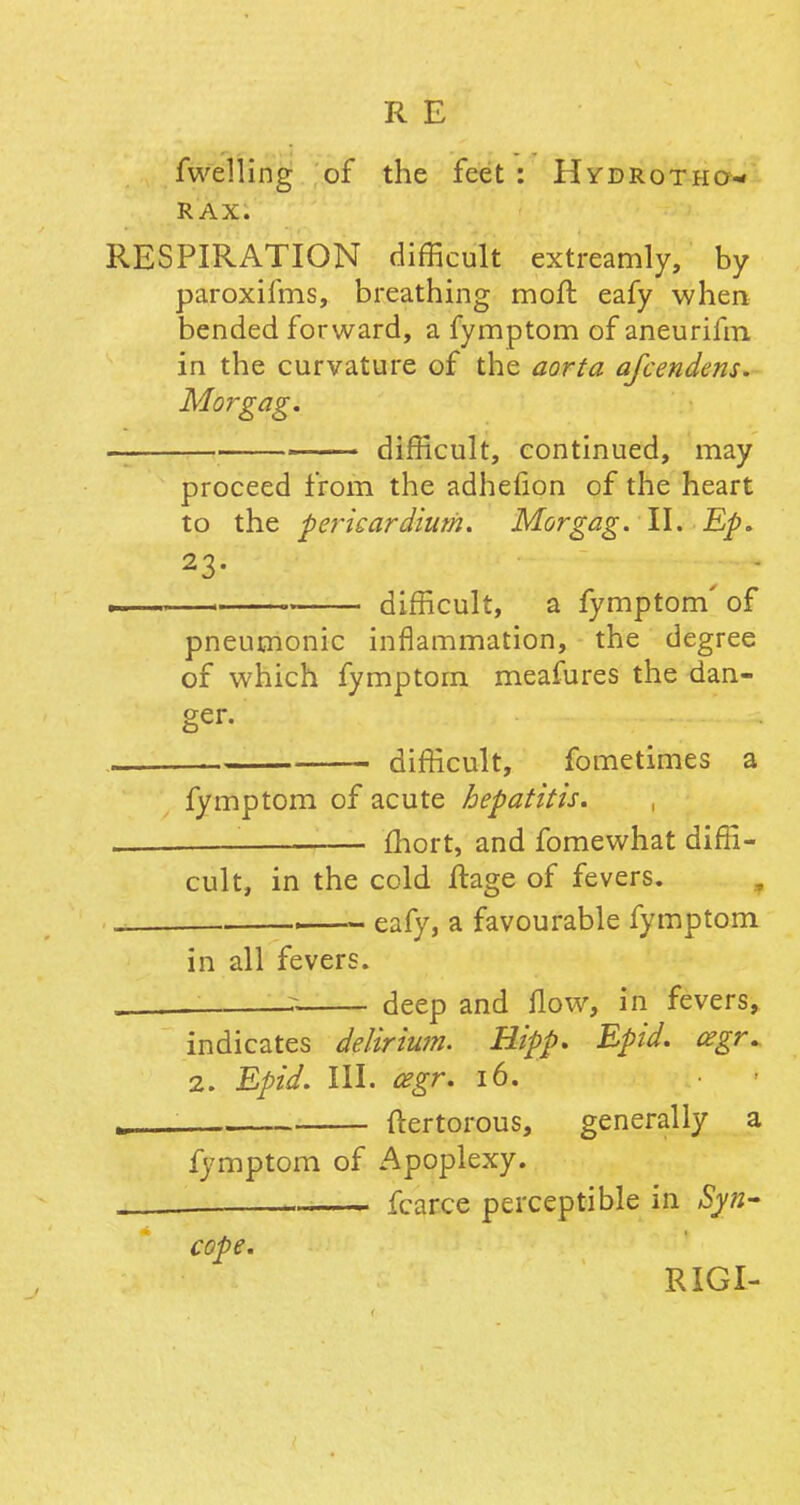 fwelling of the feet : Hydrotho- rax. RESPIRATION difficult extreamly, by paroxifms, breathing moll: eafy when bended forward, a fymptom of aneurifm, in the curvature of the aorta afcendens. Morgag. difficult, continued, may proceed from the adhefion of the heart to the -pericardium. Morgag. II. Ep. 23- .. . difficult, a fymptom' of pneumonic inflammation, the degree of which fymptom meafures the dan- ger. difficult, fometimes a fymptom of acute hepatitis. — fhort, and fomewhat diffi- cult, in the cold flage of fevers. _ —— eafy, a favourable fymptom in all fevers. s deep and flow, in fevers, indicates delirium. Hipp. Epid. cegr. 2. Epid. III. cegr. 16. „ , ftertorous, generally a fymptom of Apoplexy. fcarce perceptible in Syn- cope. RIGI-