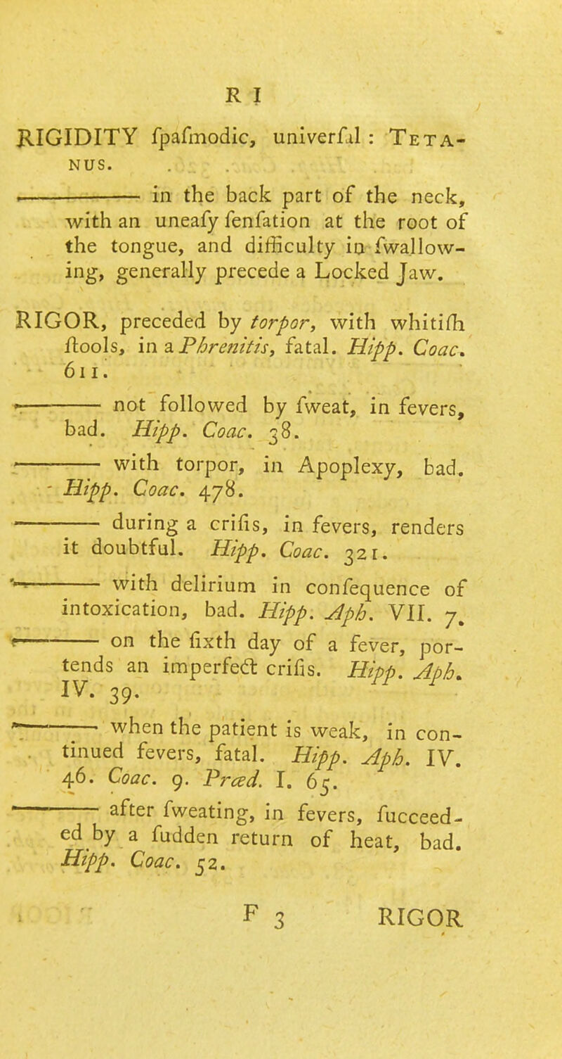 KIGIDITY fpafmodic, univerfal : Teta- nus. ~ — in the back part of the neck, with an uneafy fenfation at the root of the tongue, and difficulty in fwallow- ing, generally precede a Locked Jaw. RIGOR, preceded by torpor, with whitim ftools, in a Pbrenitis, fatal. Hipp. Coac. 611. not followed by fweat, in fevers, bad. Hipp. Coac. 38. with torpor, in Apoplexy, bad. - Hipp. Coac. 478. during a erifis, in fevers, renders it doubtful. Hipp. Coac. 321. ** with delirium in confequence of intoxication, bad. Hipp. Aph. VII. 7, \ on the fixth day of a fever, por- tends an imperfect crifis. Hipp. Aph. IV. 39. * ~~ when the patient is weak, in con- tinued fevers, fatal. Hipp. Apb. IV. 46. Coac. 9. Prced. I. 65. after fweating, in fevers, fucceed- ed by a fudden return of heat, bad. Hipp. Coac. 52.