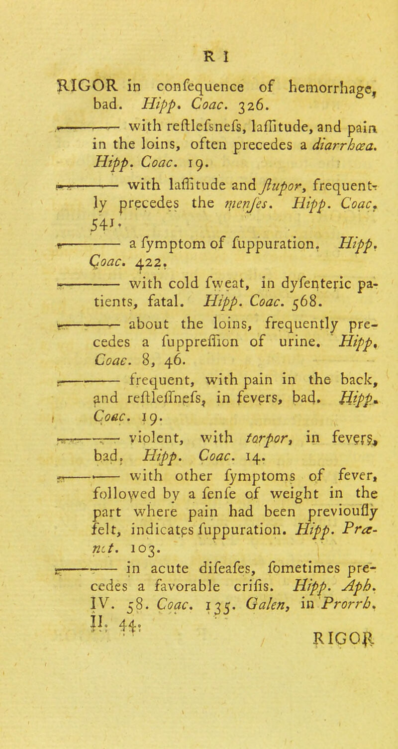 RIGOR in confequence of hemorrhage, bad. Hipp* Coac. 326. n 1—— with reftlefsnefs, latitude, and pain in the loins, often precedes a diarrhoea. Hipp. Coac. 19. with laffitude and ftupor, frequents ly precedes the qienfes. Hipp. Coac, 541 < a fymptom of fuppuration. Hipp. Qoac. 422. 1 i, with cold fweat, in dyfeqteric pa- tients, fatal. Hipp. Coac. 568. i — about the loins, frequently pre- cedes a fuppreffion of urine. Hipp, Coac. 8, 46. frequent, with pain in the back, and reftleifnefs, in fevers, bad. Hipp* Coac. 19. violent, with torpor, in fevers,, bad. Hipp. Coac. 14. with other fymptoms of fever, followed by a fenfe of weight in the part where pain had been previously felt, indicates fuppuration. Hipp. Pra- nct. 103. in acute difeafes, fometimes pre- cedes a favorable crifis. Hipp. Aph. IV. 58. Coac. 135. Galen, in'Prorrb. II. 44. ' ■ • RIGOR