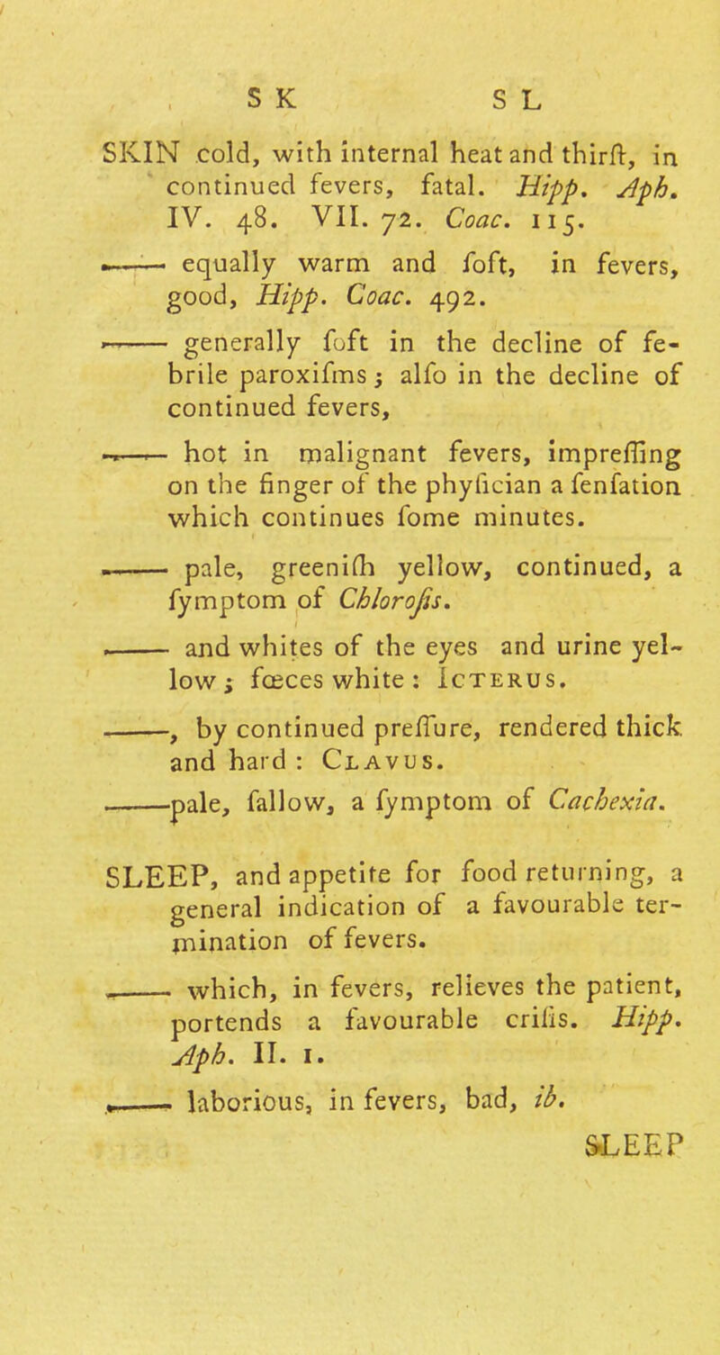 SKIN cold, with internal heat and thirft, in continued fevers, fatal. Hipp. Aph, IV. 48. VII. 72. Coac. 115. » ■ ■ • equally warm and foft, in fevers, good, Hipp. Coac. 492. — generally foft in the decline of fe- brile paroxifms; alfo in the decline of continued fevers, ——— hot in malignant fevers, impreffing on the finger of the phyiician a fenfation which continues fome minutes. — pale, greenifh yellow, continued, a fymptom of Chlorojis. ■ and whites of the eyes and urine yel- low; fceces white: Icterus. , by continued prefTure, rendered thick. and hard : Clavus. . pale, fallow, a fymptom of Cachexia. SLEEP, and appetite for food returning, a general indication of a favourable ter- mination of fevers. ^ which, in fevers, relieves the patient, portends a favourable crilis. Hipp. Aph. II. I. —- laborious, in fevers, bad, ib. SLEEP