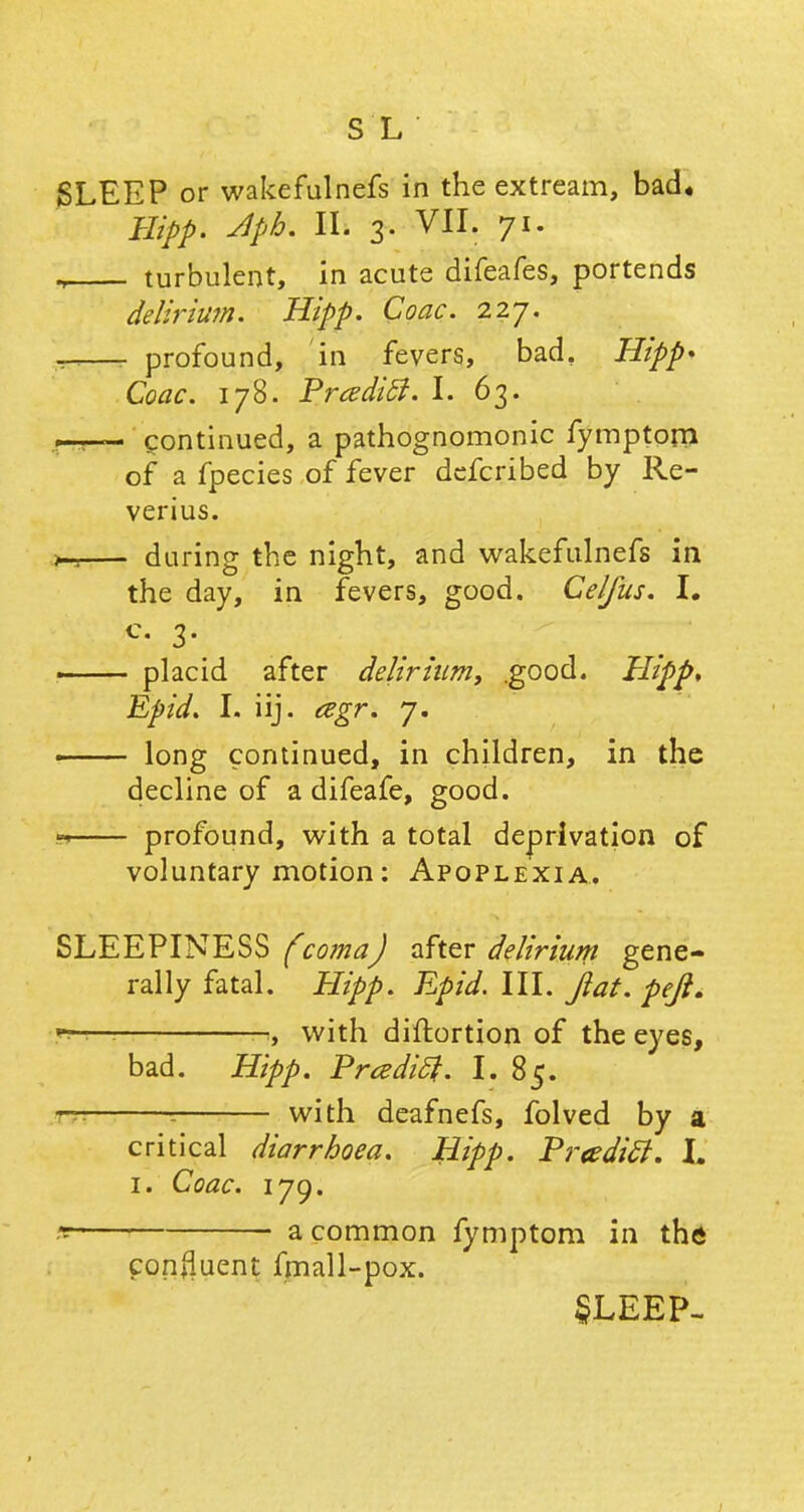SLEEP or wakefulnefs in the extream, bad* Hipp. Jlph. II. 3. VII. 71. ., turbulent, in acute difeafes, portends delirium. Hipp. Coac. 227. —- profound, in fevers, bad, Hipp* Coac. 178. Prcedicl. I. 63. I—- continued, a pathognomonic fymptom of a fpecies of fever defcribed by Re- verius. .>-, during the night, and wakefulnefs in the day, in fevers, good. Celfus. I. ■ placid after delirium, .good. Hipp, Epid. I. iij. cegr. 7. — long continued, in children, in the decline of a difeafe, good. * profound, with a total deprivation of voluntary motion: Apoplexia. SLEEPINESS (coma) after delirium gene- rally fatal. Hipp. Epid. III. fiat. pefi. , with diftortion of the eyes, bad. Hipp. Prcedift. I. 85. — ; with deafnefs, folved by a critical diarrhoea. Hipp. Pr<edi£t. L 1. Coac. iyg. 9 a common fymptom in the confluent fmall-pox. SLEEP- 1