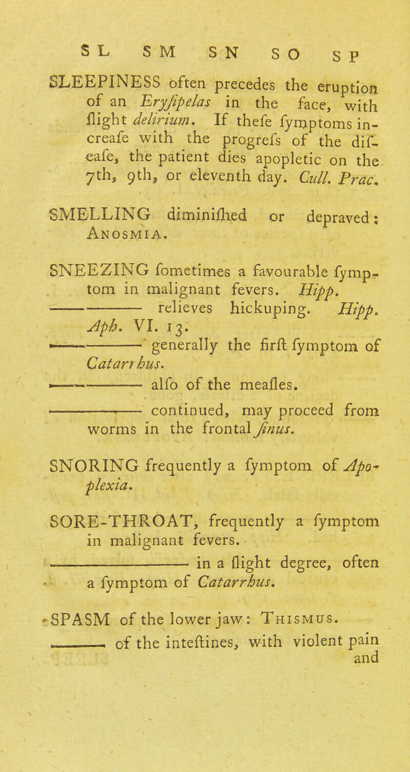 SL SM SN SO SP SLEEPINESS often precedes the eruption of an EryfipeJas in the face, with flight delirium. If thefe fymptoms in- creafe with the progrefs of the dif- eafe, the patient dies apopletic on the 7th, 9th, or eleventh day. Cull. Prac. SMELLING diminimed or depraved: Anosmia. SNEEZING fometimes a favourable fymp- tom in malignant fevers. Hipp. _ relieves hickuping. Hipp. Aph. VI. 13. » generally the firft fymptom of Catarrhus. —— alfo of the meafles. ' continued, may proceed from worms in the frontalJinus. SNORING frequently a fymptom of Apo- plexia. SORE-THROAT, frequently a fymptom in malignant fevers. . — in a flight degree, often a fymptom of Catarrhus. -SPASM of the lower jaw: Thismus. , — of the inteftines, with violent pain and
