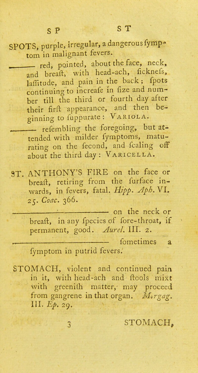 SPOTS, purple, irregular, a dangerous fymp- torn in malignant fevers. m _ red, pointed, about the face, neck, and breaft, with head-ach, ficknefs, laffitude, and pain in the back; fpots continuing to increafe £n fize and num- ber till the third or fourth day after their fir ft appearance, and then be- ginning to fuppurate: Variola. , refembling the foregoing, but at- tended with milder fymptoms, matu- rating on the fecond, and fcaling off about the third day : Varicella. ST. ANTHONY'S FIRE on the face or breaft, retiring from the furface in- wards, in fevers, fatal. Hipp. Apb. VI. 25. Coac. 366. ■ on the neck or breaft, in any fpecies of fore-throat, if permanent, good. Aurel. III. 2. h—— — fometimes a fymptom in putrid fevers. STOMACH, violent and continued pain in it, with head-ach and ftools mixt with greeni(h matter, may proceed from gangrene in that organ. M»rgag. III. Bp. 29. n STOMACH,
