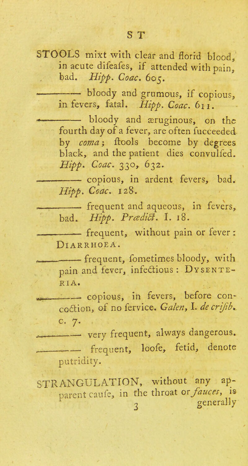 STOOLS mixt with clear and florid blood, in acute difeafes, if attended with pain, bad. Hipp. Coac. 605. bloody and grumous, if copious, in fevers, fatal. Hipp. Coac. 611. bloody and aeruginous, on the J £J 7 — - - fourth day of a fever, are often fucceeded by coma; ftools become by degrees black, and the patient dies convulfed. Hipp> Coac. 330, 632. copious, in ardent fevers, bad. Hipp. Coac. 128. frequent and aqueous, in fevers, bad. Hipp. PradicJ. I. 18. frequent, without pain or fever: Diarrhoea. frequent, fometimes bloody, with pain and fever, infectious: Dysente- R I A. copious, in fevers, before con- coction, of no fervice. Galen, I. decrifib* c. 7. . very frequent, always dangerous. frequent, loofe, fetid, denote putridity. STRANGULATION, without any ap- parent caufe, in the throat or fauces, is 2 generally