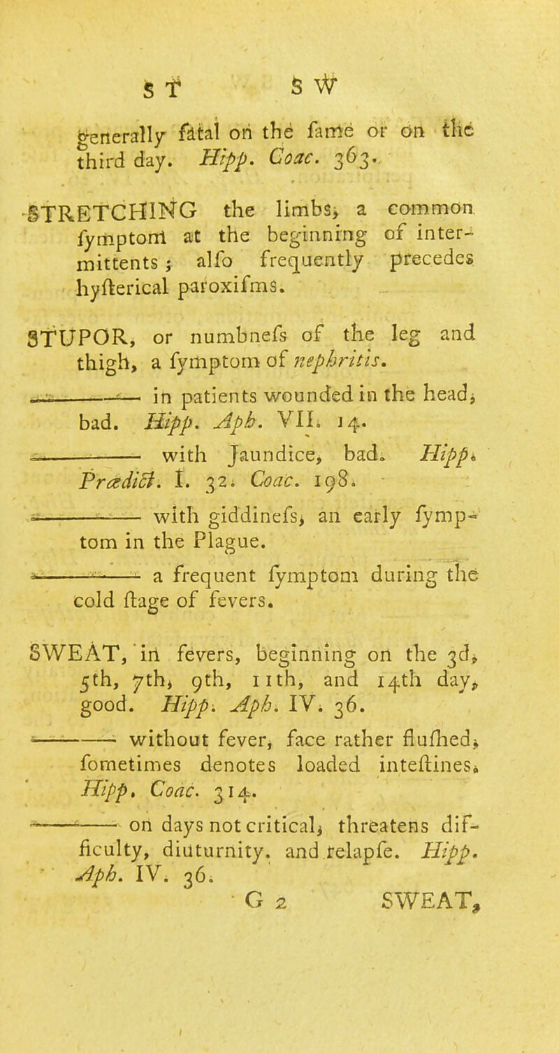Generally fatal ori the fame or on the third day. Hipp. Coac. 363.. -STRETCHING the limbs, a common fymptorri at the beginning of inters mittents ; alfo frequently precedes hyfterical paroxifms. 8TUPOR, or numbnefs of the leg and thigh, a fymptom of nephritis. aa *— in patients wounded in the headj bad. Hipp. Apb. VII. 14. ^ _ with Jaundice, bad. Hipp* Prczdicl. I. 32. Coac. 198. s —— with giddinefs> an early fymp- tom in the Plague. *2 —- a frequent fymptom during the Cold ftage of fevers* SWEAT, iii fevers, beginning on the 5th, 7th, 9th, nth, and 14th day, good. Hipp. Apb. IVi 36. —1 — without fever, face rather flufhed* fornetimes denotes loaded interlines,, Hipp, Coac. 314. on days not critical* threatens dif- ficulty, diuturnity. and relapfe. Hipp. Apb. IV. 36; • G 2 SWEAT,