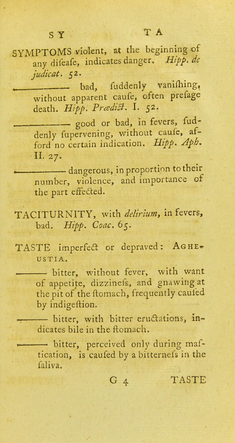 SYMPTOMS violent, at the beginning of any difeafe, indicates danger. Hipp, de judical. 52. bad, fuddenly vaniming, without apparent caufe, often prefage death. Hipp. PrcediB. I. 52. good or bad, in fevers, fud- denly fupervening, without caufe, af- ford no certain indication. Hipp. Aph* II. 27. . , dangerous, in proportion to their number, violence, and importance of the part effected. TACITURNITY, with delirium, in fevers, bad. Hipp. Coac. 65. TASTE imperfect or depraved: Aghe- USTIA. • bitter, without fever, with want of appetite, dizzinefs, and gnawing at the pit of the ftomach, frequently cauied by indigeftion. -r- bitter, with bitter eructations, in- dicates bile in the ftomach. bitter, perceived only during maf- tication, is caufed by a bitternefs in the faliva. G 4 TASTE
