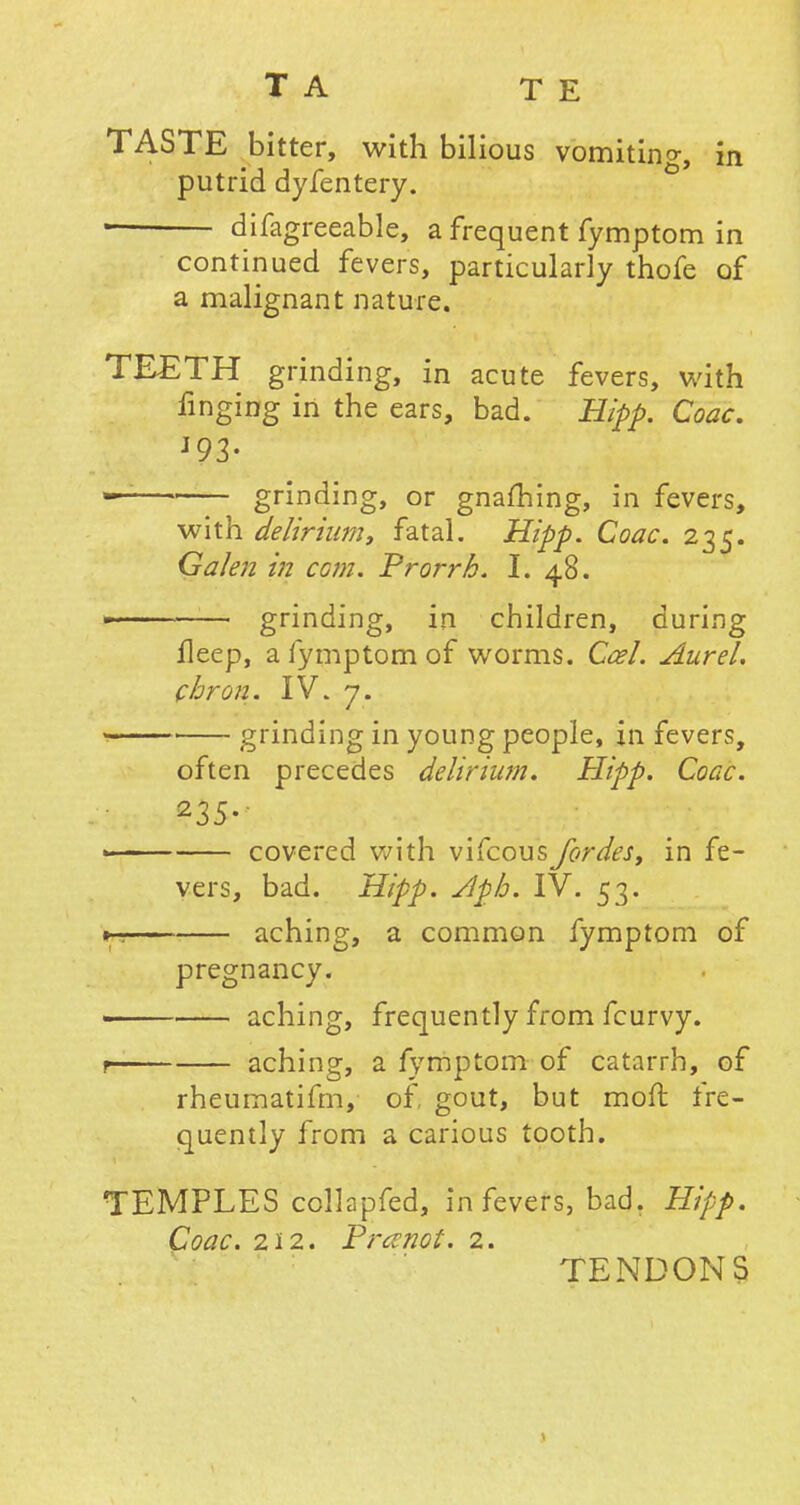 TASTE bitter, with bilious vomiting in putrid dyfentery. difagreeable, a frequent fymptom in continued fevers, particularly thofe of a malignant nature. TEETH grinding, in acute fevers, with finging in the ears, bad. Hipp. Coac. J93- — grinding, or gnafhing, in fevers, with delirium, fatal. Hipp. Coac. 235. Galen in com. Prorrh. I. 48.  —— grinding, in children, during lleep, a fymptom of worms. Ccel. Aurel. chron. IV. 7. 1 ■ grinding in young people, in fevers, often precedes delirium. Hipp. Coac. 235- « covered with vifcousJbrdes, in fe- vers, bad. Hipp. Apb. IV. 53. *-. aching, a common fymptom of pregnancy. aching, frequently from fcurvy. t aching, a fymptom of catarrh, of rheumatifm, of, gout, but mofl fre- quently from a carious tooth. TEMPLES collapfed, in fevers, bad. Hipp. Coac. 212. Pranot. 2. TENDONS \