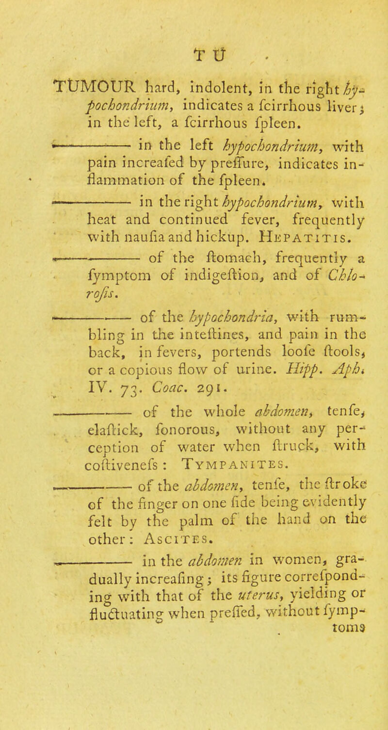 TUMOUR hard, indolent, in the right hy- pochondriam, indicates a fcirrhous livery in the left, a fcirrhous fpleen. • 1 in the left hypochondrium, with pain increafed by preifure, indicates in- flammation of the fpleen* in the right hypochondrium, with heat and continued fever, frequently with naufia and hickup. Hepatitis. * of the ftomach, frequently a fymptom of indigeftion, and of Cklo- rofis. i of die hypochondria, with rum- bling in the inteftines, and pain in the back, in fevers, portends loofe ftools* or a copious flow of urine. Hipp. Aphi IV. 73. Coac. 291. — . of the whole abdomen, tenfe, elaflick, fonorous, without any per- ception of water when flruck, with coftivenefs: Tympanites. of the abdomen, tenfe, the (Iroke of the finger on one fide being evidently felt by the palm of the hand on the other: Ascites. - in the abdomen in women, gra- dually increafing; its figure correfpond- ing with that of the uterus, yielding or fluctuating when prefied, without fymp- toms
