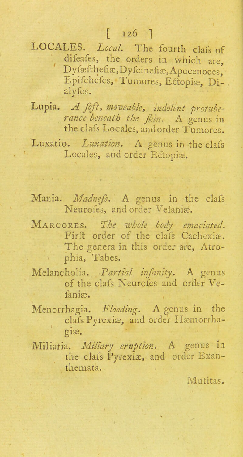 LOCALES. Local. The fourth clafs of difeafes, the orders in which are, Dyfasfthefias,Dyfcinefias,Apocenoces, Epifchefes, Tumores, Ectopias, Di- alyfes. Lupia. A foft, moveable. Indolent protube- rance beneath the fliin. A genus in the clafs Locales, and order Tumores. Luxatio. Luxation. A genus in the clafs Locales, and order Ectopias. Mania. Madnefs. A genus in the clafs Neurofes, and order Vefaniae. Marcores. The whole body emaciated. Firft order of the clafs Cachexia1. The genera in this order are, Atro- phia, Tabes. Melancholia. Partial infanity. A genus of the clafs Neurofes and order Ve- ianias. Menorrhagia. Flooding. A genus in the clafs Pyrexias, and order Hemorrha- gic Miliaria. Miliary eruption. A genus in the clafs Pyrexias, and order Exan- themata. Mutitas.