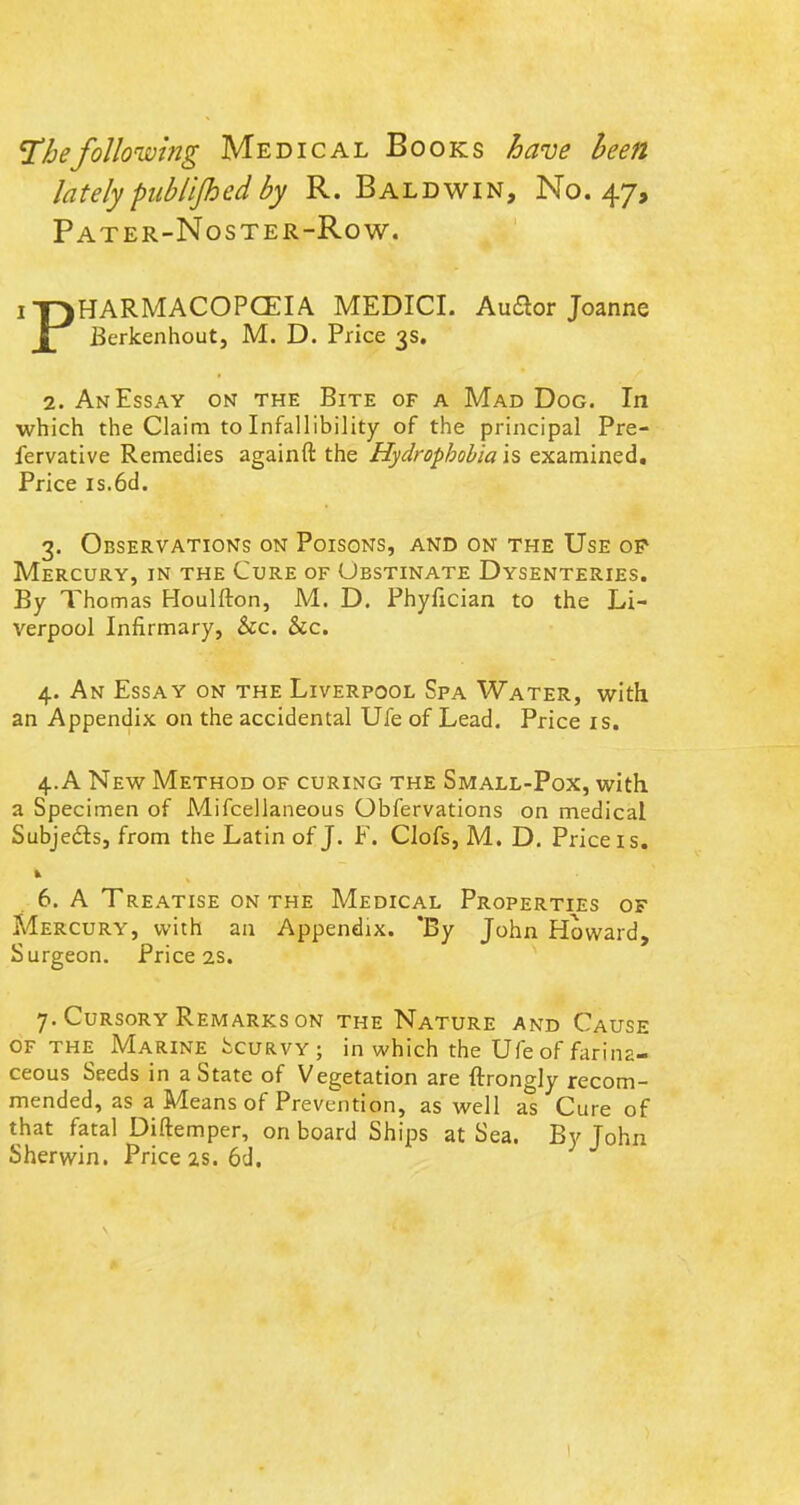 The following Medical Books have been lately pablijhed by R. Baldwin, No. 47, Pater-Noster-Row. iT)HARMACOPCEIA MEDICI. Auftor Joanne Jl Berkenhout, M. D. Price 3s. 2. An Essay on the Bite of a Mad Dog. In which the Claim to Infallibility of the principal Pre- fervative Remedies againft the Hydrophobia is examined. Price is.6d. 3. Observations on Poisons, and on the Use op Mercury, in the Cure of Obstinate Dysenteries. By Thomas Houlfton, M. D. Phyfician to the Li- verpool Infirmary, &c. he. 4. An Essay on the Liverpool Spa Water, with an Appendix on the accidental Ufe of Lead. Price is. 4. A New Method of curing the Small-Pox, with a Specimen of Mifcellaneous Obfervations on medical Subjects, from the Latin of J. F. Clofs, M. D. Price is. 6. A Treatise on the Medical Properties of Mercury, with an Appendix. 'By John Howard, Surgeon. Price 2s. 7. Cursory Remarks on the Nature and Cause of the Marine Scurvy; in which the Ufe of farina- ceous Seeds in a State of Vegetation are ftrongly recom- mended, as a Means of Prevention, as well as Cure of that fatal Diftemper, on board Ships at Sea. By John Sherwin. Price as. 6d.