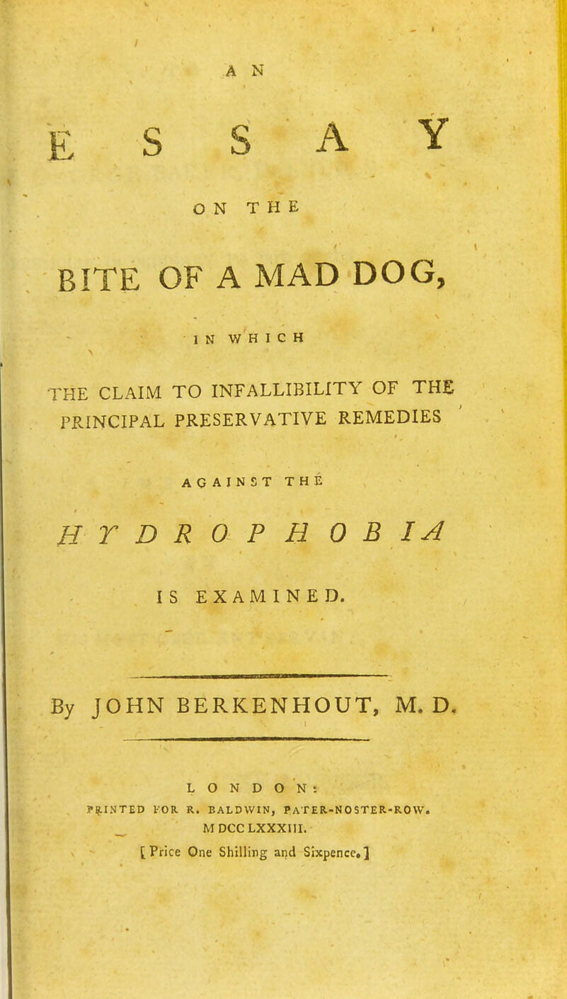 E S S A ON THE BITE OF A MAD DOG, IN WHICH THE CLAIM TO INFALLIBILITY OF THE PRINCIPAL PRESERVATIVE REMEDIES AGAINST THE HTDROPHO B IA IS EXAMINED. By JOHN BERKENHOUT, M. D. LONDON: POINTED FOR R. BALDWIN, pATER-NOSTER-ROW. _ MDCCLXXXIII. [Price One Shilling and Sixpence.]