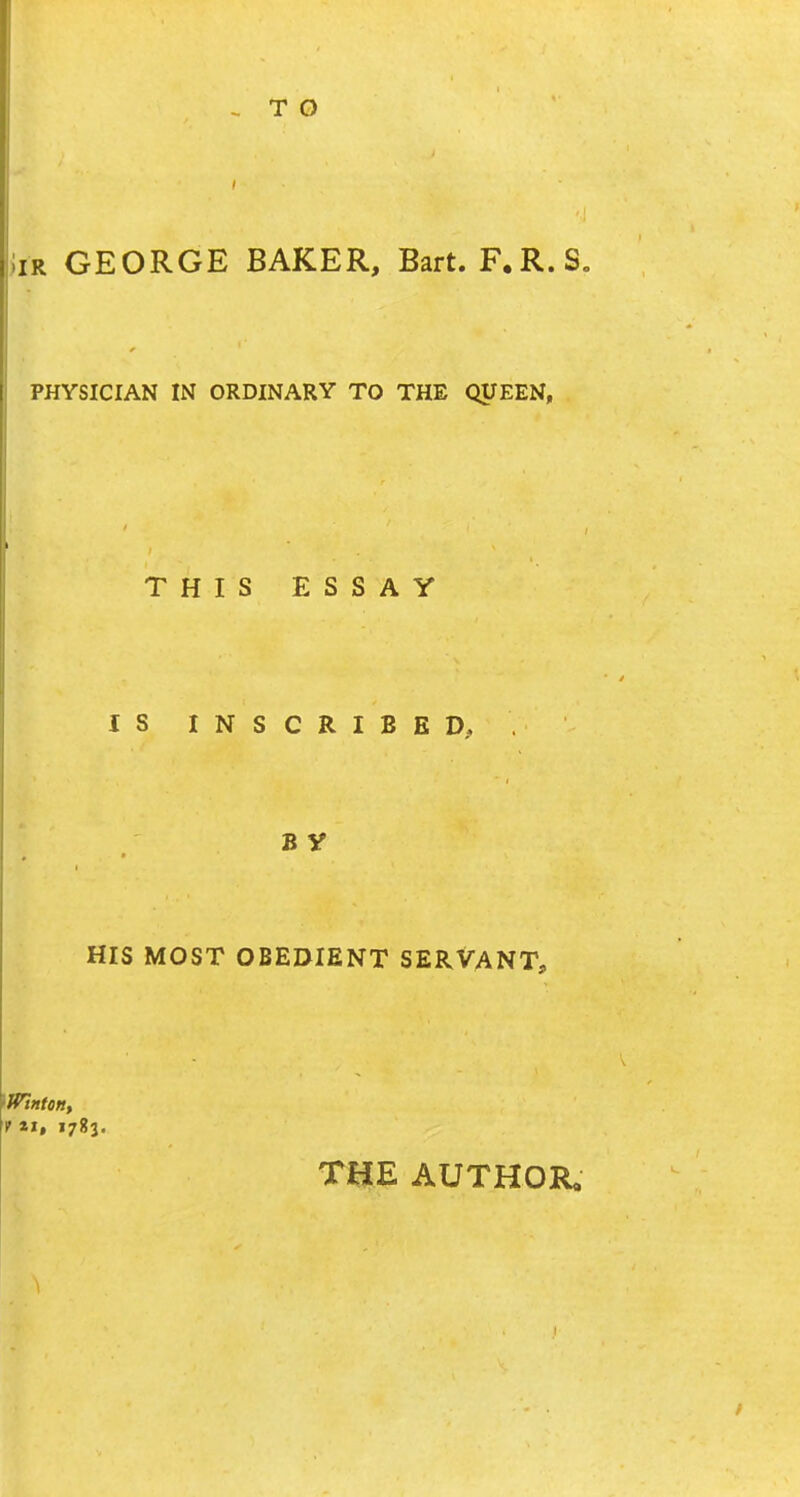 i Iir GEORGE BAKER, Bart. F.R.S. PHYSICIAN IN ORDINARY TO THE QUEEN, THIS ESSAY IS INSCRIBED, B V HIS MOST OBEDIENT SERVANT, tWintoitt f *», 1783. THE AUTHOR,