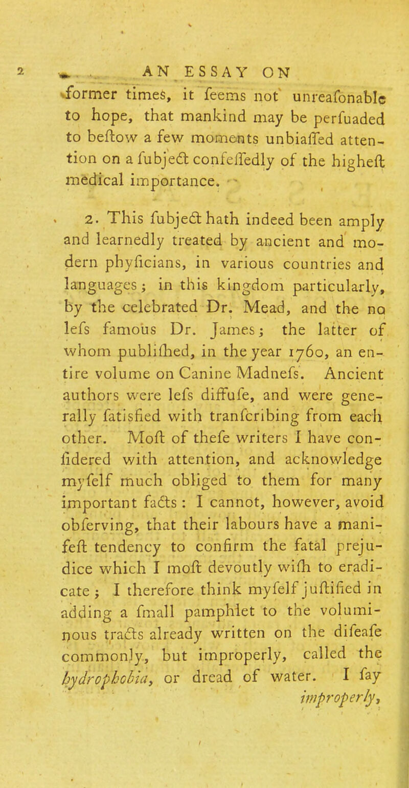 2 » AN ESSAY ON ^former times, it feems not unreafonablc to hope, that mankind may be perfuaded to beftow a few moments unbiased atten- tion on a fubjedt confeifedly of the higheft medical importance. 2. This fubjeclhath indeed been amply and learnedly treated by ancient and mo- dern phyficians, in various countries and languages; in this kingdom particularly, by the celebrated Dr. Mead, and the no lefs famous Dr. James; the latter of whom published, in the year 1760, an en- tire volume on Canine Madnefs. Ancient authors were lefs diffufe, and were gene- rally fatisfied with transcribing from each other. Moft of thefe writers I have con- sidered with attention, and acknowledge myfelf much obliged to them for many important fadts: I cannot, however, avoid obferving, that their labours have a mani- feft tendency to confirm the fatal preju- dice which I moft devoutly wifh to eradi- cate ; I therefore think myfelf juftified in adding a fmall pamphlet to the volumi- nous tracls already written on the difeafe commonly, but improperly, called the hydrophobia, or dread of water. I fay improperly-,