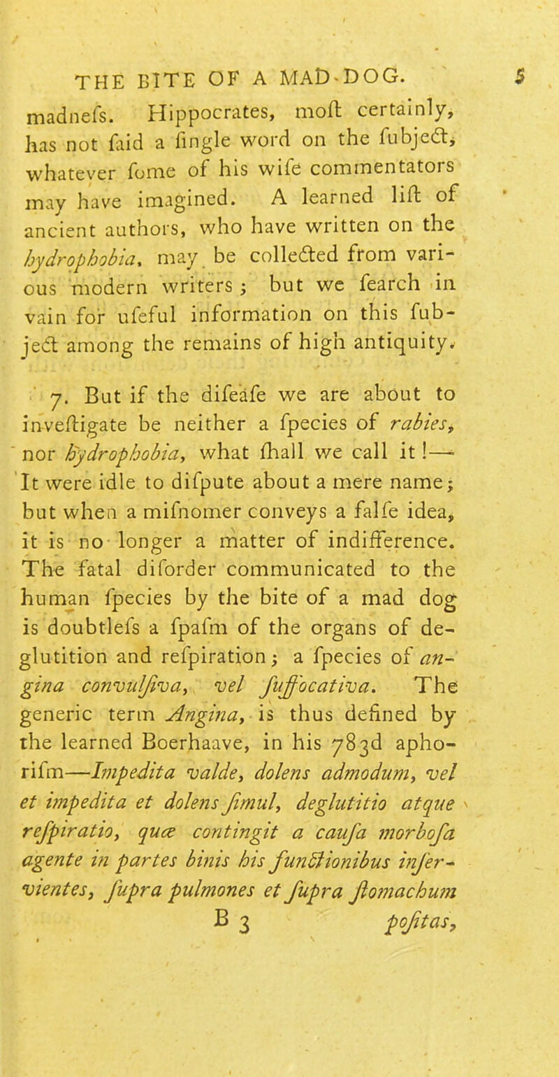 madnefs. Hippocrates, moll certainly, has not laid a fingle word on the fubjecT:, whatever fome of his wife commentators may have imagined. A learned lift of ancient authors, who have written on the hydrophobia, may be collected from vari- ous modern writers; but we fearch in vain for ufeful information on this fub- jecl: among the remains of high antiquity. 7. But if the difeafe we are about to inveftigate be neither a fpecies of rabies, nor hydrophobia, what mail we call it!—■• It were idle to difpute about a mere name; but when a mifnomer conveys a falfe idea, it is no longer a matter of indifference. The fatal diforder communicated to the human fpecies by the bite of a mad dog is doubtlefs a fpafm of the organs of de- glutition and refpiration; a fpecies of an- gina convuljiva, uel fiiff'ocativa. The generic term Angina, is thus defined by the learned Boerhaave, in his 783d apho- rifm—Impedita va/de, do/ens admodum, vel et impedita et do/ens fimul, deglutitio atque refpiratio, quce contingit a caufa morbofa agente in partes binis his funftionibus infer- vientes, fupra pulmones et fupra fiojnachurn B 3 Qojitas,