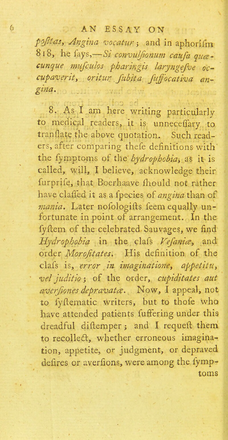 pqfttas, Angina vacatur; and in aphorifm 818, he fays,—Si convuljionum caufa qua- cunque mufados pharingis laryngefve oc- cupaverity oritur fubita fi/jf'ocativa an- gina. 8. As I am here writing particularly to medical readers, it is unneceflary to tranflate the above quotation.. Such read- ers, after comparing thefe definitions with the fymptoms of the hydrophobia, as it is called, will, I believe, acknowledge their furprife, that Boerhaave fhould not rather have clafTed it as a fpecies of angina than of mania. Later nofologifts feem equally un- fortunate in point of arrangement. In the fyftem of the celebrated Sauvages, we find Hydrophobia in the clafs Vefanicz, and order Morofitates. His definition of the clafs is, error in i?naginatio?ie, appetitu, vel juditio of the order, cupiditates aut averjiones depravatce. Now, I appeal, not to fyftematic writers, but to thofe who have attended patients fufFering under this dreadful diftemper; and I requefl them to recoiled, whether erroneous imagina- tion, appetite, or judgment, or depraved defires or averfions, were among the fymp- toms