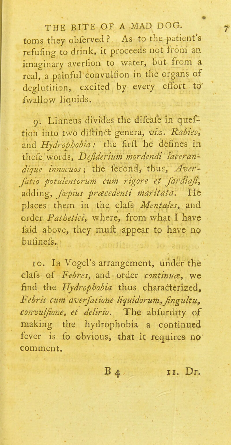 toms they obferved ? As to the patient's refuting to drink, it proceeds not from an imaginary avedion to water, but from a real, a painful convulfion in the organs of deglutition, excited by every effort to fwallow liquids. 9. Linneus divides the difeafe in quef- tion'into, two diflind: genera, viz. Rabies, and Hydrophobia: the firft he defines in thefe words, Dejiderium mordendi laceran- dique innocuos; the fecond, thus, Aver- Jatio potulentorum cum rigore et jardia/i, adding, fcepius prcecedenti mark at a. He places them in the clafs Mentales, and order Patbetici, where, from what I have faid above, they mull appear to have no bulinefs. 10. Ih Vogel's arrangement, under the clafs of Febres, and order continue, we find the Hydrophobia thus characterized, Febris cum averfatione liquidorum,Jingultuf convuljione, et delirio. The abfurdity of making the hydrophobia a continued fever is fo obvious, that it requires no comment. B 4 11. Dr.