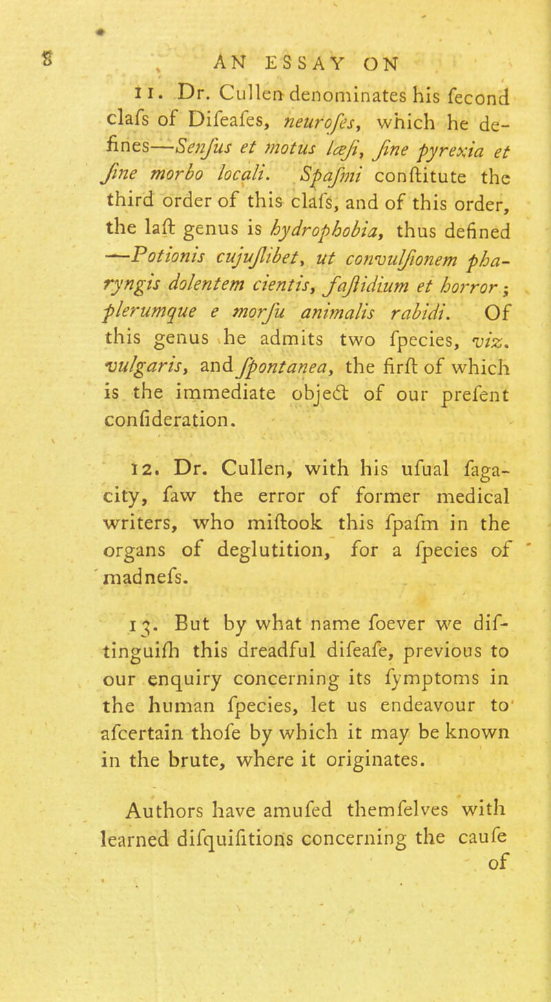 11. Dr. Cullen denominates his fecond clafs of Difeafes, neurofes, which he de- fines—Senfus et motus Icefi, fine pyrexia et fine morbo he alt. Spa/mi conftitute the third order of this clafs, and of this order, the laft genus is hydrophobia, thus defined —Potionis cujujlibet, ut convulfionem pha- ryngis dolentem cientis, fajiidium et horror; plerumque e morfu animalis rabidi. Of this genus he admits two fpecies, viz. vulgaris, and fpontanea, the firft of which is the immediate object of our prefent confederation. 12. Dr. Cullen, with his ufual faga- city, favv the error of former medical writers, who miftook this fpafm in the organs of deglutition, for a fpecies of madnefs. i^. But by what name foever we dif- tinguifh this dreadful difeafe, previous to our enquiry concerning its fymptoms in the human fpecies, let us endeavour to' afcertain thofe by which it may be known in the brute, where it originates. Authors have amufed themfelves wi th learned difquifitions concerning the caufe of