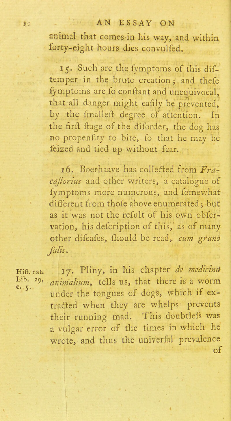 animal that comesin his way, and within forty-eight hours dies convulfed. 15. Such are the fymptoms of this dif- temper in the brute creation ; and thefe fymptoms are fo conftant and unequivocal, that all danger might eafily be prevented, by the lmalleft degree of attention. In the firfl ftage of the diforder, the dog has no propenhty to bite, fo that he may be feized and tied up without fear. 16. Boerhaave has collected from Fra- caftorius and other writers, a catalogue of lymptoms more numerous,, and fomewhat different from thofe above enumerated; but as it was not the refult of his own obfer- vation, his defcription of this, as of many other difeafes, mould be read, cum grano falls* Hift. nat. 17. Pliny, in his chapter de medicina ^ib *9' animahum, tells us, that there is a worm under the tongues of dogs, which if ex- tracted when they are whelps prevents their running mad. This doubtlefs was a vulgar error of the times in which he wrote, and thus the univerfal prevalence of
