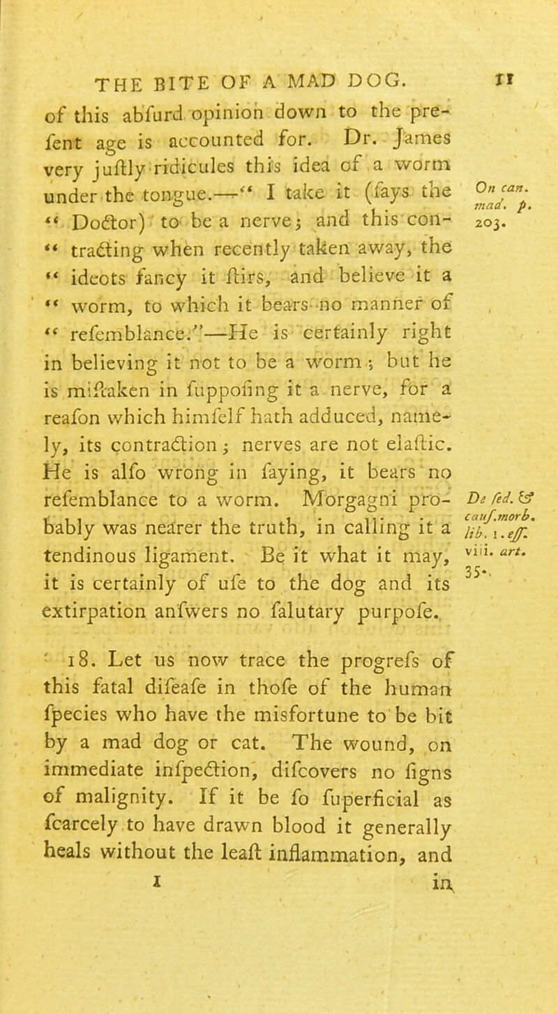 of this abfurd opinion down to the pre- fent age is accounted for. Dr. James very juftly ridicules this idea of a worm under the tongue.— I take it (fays the 'Onj**^  Doctor) to be a nerve; and this con- 203.  trailing when recently taken away, the «' ideots fancy it ftirs, and believe it a  worm, to which it bears-no manner of «* refemblance.—He is certainly right in believing it not to be a worm ; but he is mifcaken in fuppofing it a nerve, for a reafon which himfelf hath adduced, name- ly, its contraction; nerves are not elaftic. He is alfo wrong in faying, it bears no refemblance to a worm. Morgagni pro- De red.& b, , , . .... cauf.morb. ably was nearer the truth, in calling it a uejr tendinous ligament. Be it what it may, it is certainly of ufe to the dog and its extirpation anfwers no falutary purpofe. 18. Let us now trace the progrefs of this fatal difeafe in thofe of the human fpecies who have the misfortune to be bit by a mad dog or cat. The wound, on immediate infpeclion, difcovers no ligns of malignity. If it be fo fuperficial as fcarcely to have drawn blood it generally heals without the leaft inflammation, and 1 in vi 11. art. 35-.