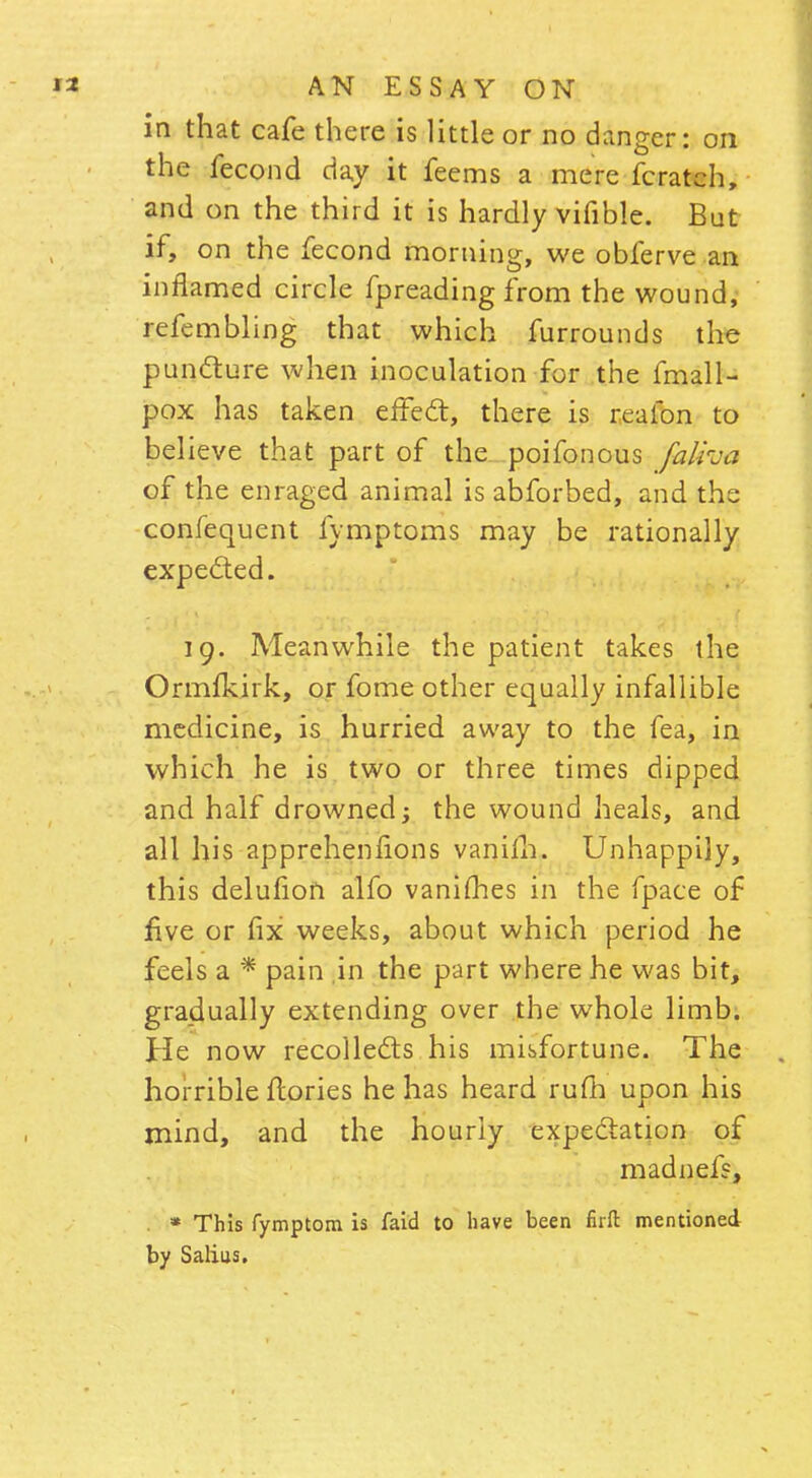 in that cafe there is little or no danger: on the fecond day it feems a mere fcratch, and on the third it is hardly vifible. But if, on the fecond morning, we obferve an inflamed circle fpreading from the wound, refembling that which furrounds the puncture when inoculation for the fmall- pox has taken effect, there is reafon to believe that part of the poifonous falha of the enraged animal is abforbed, and the confequent fymptoms may be rationally expected. 19. Meanwhile the patient takes the Ormfkirk, or fome other equally infallible medicine, is hurried away to the fea, in which he is two or three times dipped and half drowned; the wound heals, and all his apprehenfions vanim. Unhappily, this delufion alfo vanishes in the fpace of five or fix weeks, about which period he feels a * pain in the part where he was bit, gradually extending over the whole limb. He now recollects his misfortune. The horrible fiories he has heard rum upon his mind, and the hourly expectation of madnefs, * This fymptom is faid to have been firft mentioned by Salius.