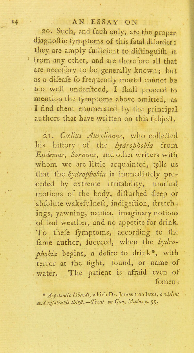 20. Such, and fuch only, are the proper djagnoftic fymptoms of this fatal diforder: they are amply fufficient to diftinguifh it from any other, and are therefore all that are neceifary to be generally known; but as a difeafe fo frequently mortal cannot be too well underftood, I mail proceed to mention the fymptoms above omitted, as I find them enumerated by the principal authors that have written on this fubject. 21. Ccelius Jiureiianus, who collected his hiftory of the hydrophobia from Eudemus, Soranus, and other writers with whom we are little acquainted, tells us that the hydrophobia is immediately pre- ceded by extreme irritability, unufual motions of the body, difturbed fleep or abfolute wakefulnefs, indigeftion, ftretch- ings, yawning, naufea, imaginary notions of bad weather, and no appetite for drink. To thefe fymptoms, according to the fame author, fucceed, when the hydro- phobia begins, a defire to drink*, with terror at the fight, found, or name of water. The patient is afraid even of fomen- * A petentia lilendi, which Dr. James tranflates, a witthnt .and infatiable tbirft. —Treat, on Can, Madn. p. 55.