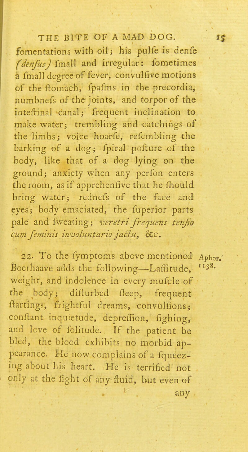 fomentations with oil; his pulfe is denfe fden/us J fmall and irregular: fometimes a fmall degree of fever, convulfive motions of the flomach, fpafms in the precordia, numbnefs of the joints, and torpor of the inteftinal canal; frequent inclination to make water; trembling and catchings of the limbs; voice hoarfe, refembling the barking of a dog; fpiral pofture of the body, like that of a dog lying on the ground; anxiety when any perfon enters the room, as if apprehenlive that he mould bring water; rednefs of the face and eyes; body emaciated, the fuperior parts pale and fweating; veretri frequens tenjio cum feminis involuntario jaclu, dec. 22. To the fymptoms above mentioned Aphor. Boerhaave adds the following—Laffitude, II38, weight, and indolence in every mufcle of the body; difturbed fleep, frequent ftartings, frightful dreams, convulfions; conftant inquietude, depreflion, fighing, and love of folitude. If the patient be bled, the blood exhibits no morbid ap- pearance. He now complains of a fqueez- ing about his heart. He is terrified not only at the light of any fluid, but even of 1 any .