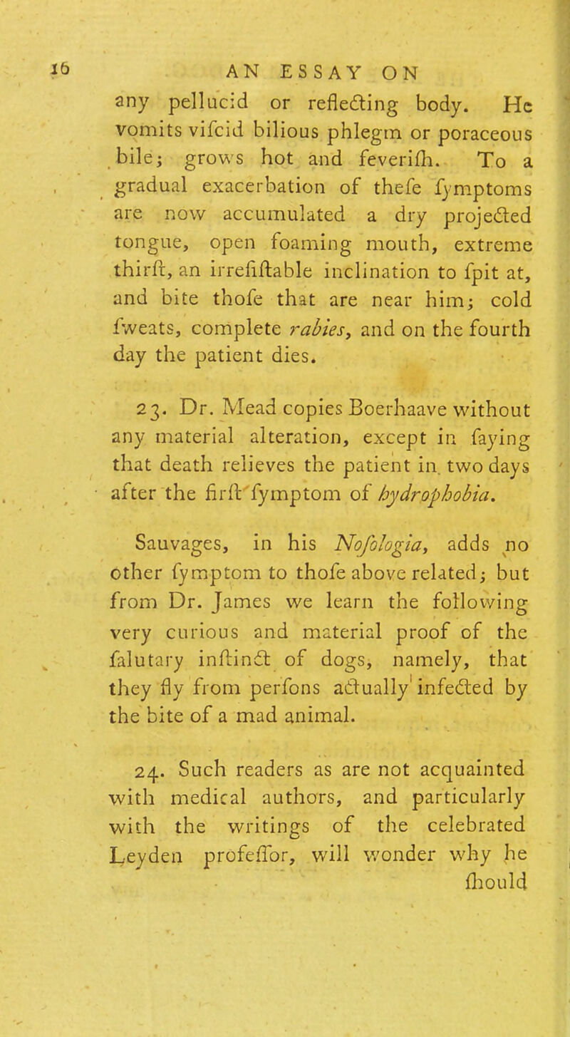 any pellucid or reflecting body. He vomits vifcid bilious phlegm or poraceous bile; grows hot and feverilh. To a gradual exacerbation of thefe fymptoms are now accumulated a dry projected tongue, open foaming mouth, extreme thirft, an irrefiftable inclination to fpit at, and bite thofe that are near him; cold fweats, complete rabies, and on the fourth day the patient dies. 23. Dr. Mead copies Boerhaave without any material alteration, except in faying that death relieves the patient in two days after the fir 11 fymptom of hydrophobia. Sauvages, in his Nofo/ogia, adds no other fymptom to thofe above related; but from Dr. James we learn the following very curious and material proof of the falutary inftindt of dogs, namely, that they fly from perfons actually infected by the bite of a mad animal. 24. Such readers as are not acquainted with medical authors, and particularly with the writings of the celebrated Leyden profeilbr, will wonder why he mould