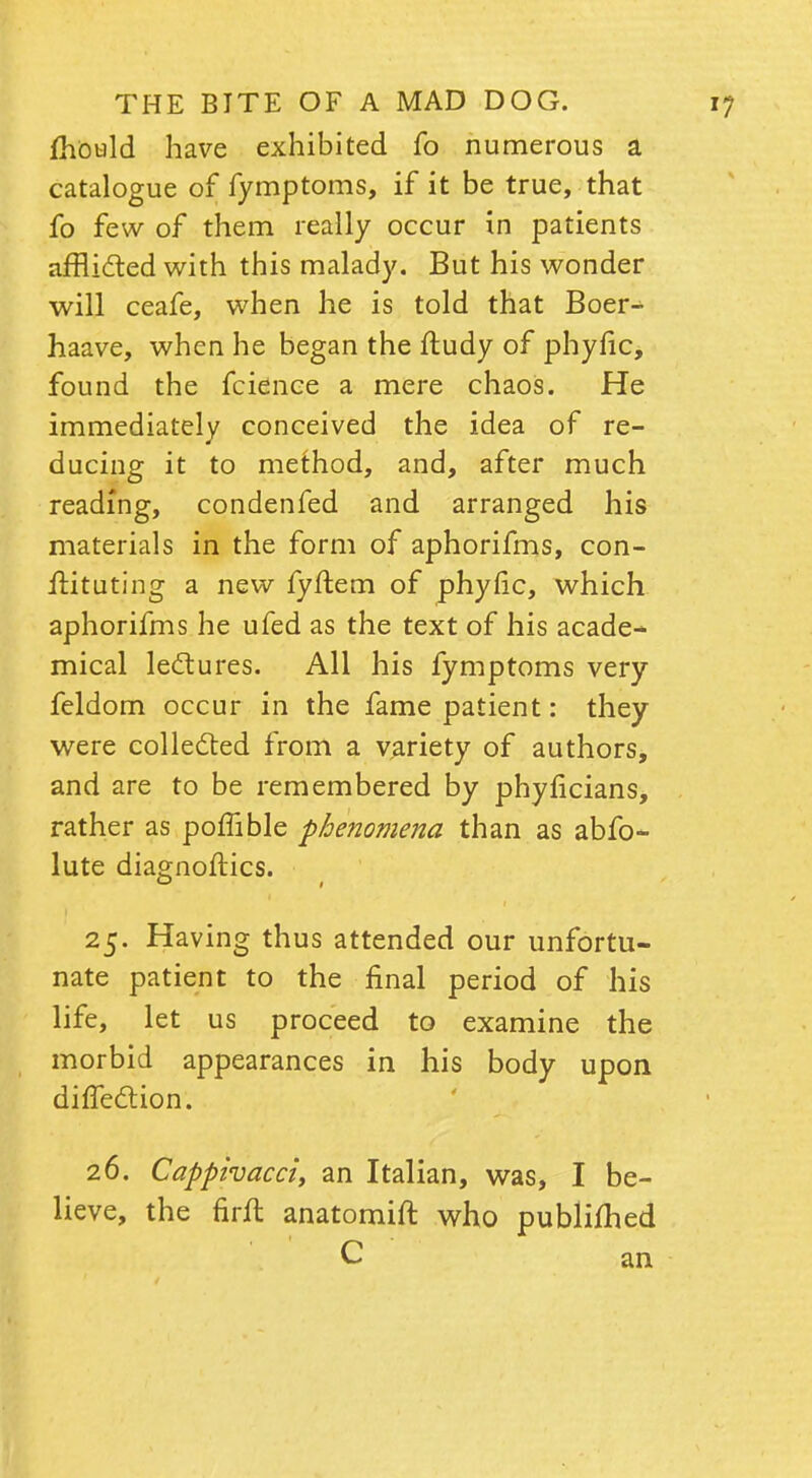 mould have exhibited fo numerous a catalogue of fymptoms, if it be true, that fo few of them really occur in patients afflicted with this malady. But his wonder will ceafe, when he is told that Boer- haave, when he began the ftudy of phyfic, found the fcience a mere chaos. He immediately conceived the idea of re- ducing it to method, and, after much reading, condenfed and arranged his materials in the form of aphorifms, con- ftituting a new fyftem of phyfic, which aphorifms he ufed as the text of his acade- mical lectures. All his fymptoms very feldom occur in the fame patient: they were collected from a variety of authors, and are to be remembered by phyficians, rather as poffible phenomena than as abfo* lute diagnoftics. 25. Having thus attended our unfortu- nate patient to the final period of his life, let us proceed to examine the morbid appearances in his body upon diffection. 26. Cappivacci, an Italian, was, I be- lieve, the firft anatomift who publimed C an