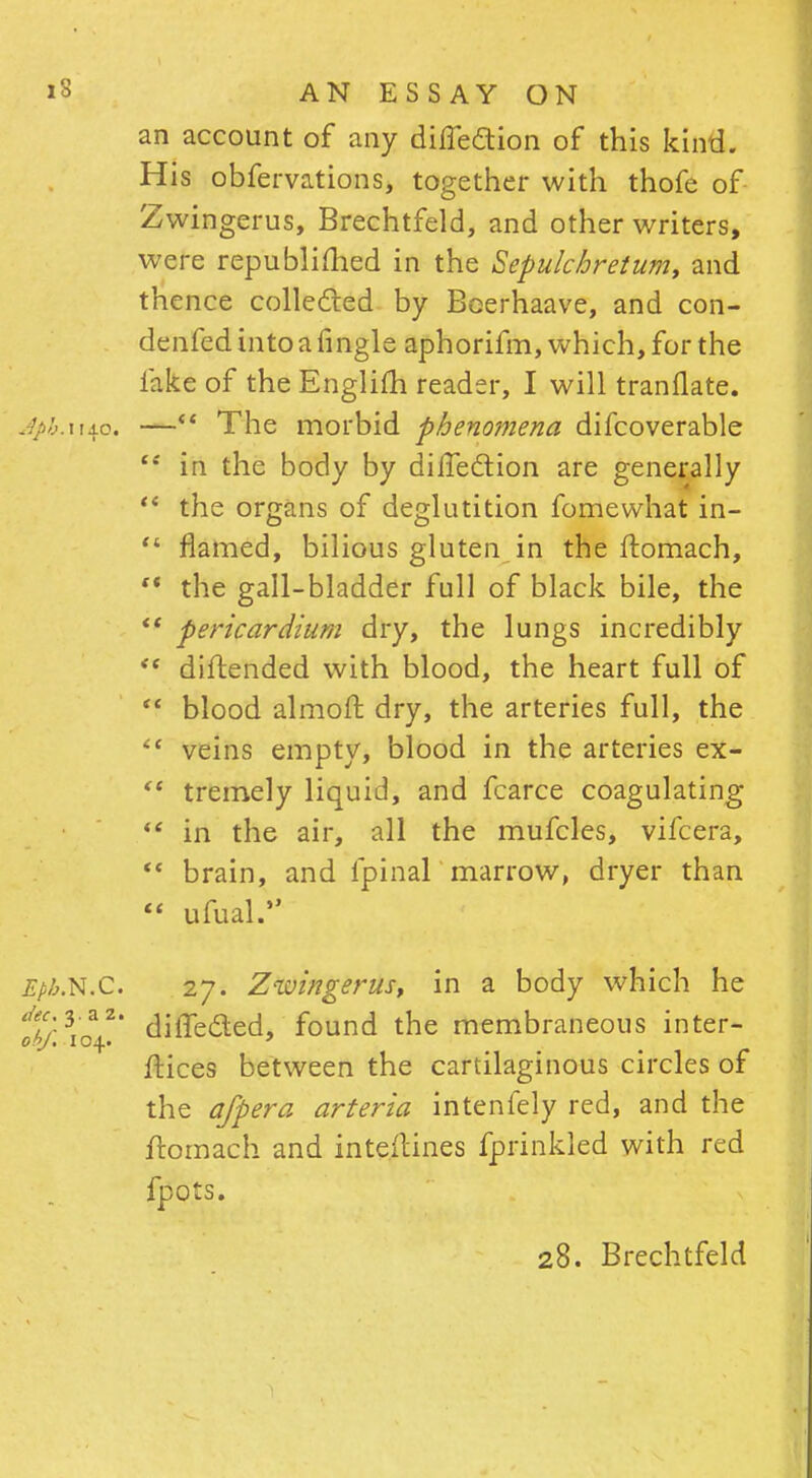 an account of any diffection of this kind. His obfervations, together with thofe of Zwingerus, Brechtfeld, and other writers, were republished in the Sepulcbretum, and thence collected by Boerhaave, and con- denfedintoafingle aphorifm, which, for the lake of the Englifh reader, I will tranflate. Aph.xup. —*' The morbid phenomena difcoverable  in the body by direction are generally  the organs of deglutition fomewhat iri-  flamed, bilious gluten in the ftomach,  the gall-bladder full of black bile, the  pericardium dry, the lungs incredibly  difr.ended with blood, the heart full of  blood almoft dry, the arteries full, the <c veins empty, blood in the arteries ex-  tremely liquid, and fcarce coagulating  in the air, all the mufcles, vifcera,  brain, and fpinal marrow, dryer than  ufual. Epb.N.C. 27. Zwingerus, in a body which he tbf.\o±.' diffecled, found the membraneous inter- faces between the cartilaginous circles of the afpera arteria intenfely red, and the ftomach and inte.ftines fprinkled with red fpots. 28. Brechtfeld