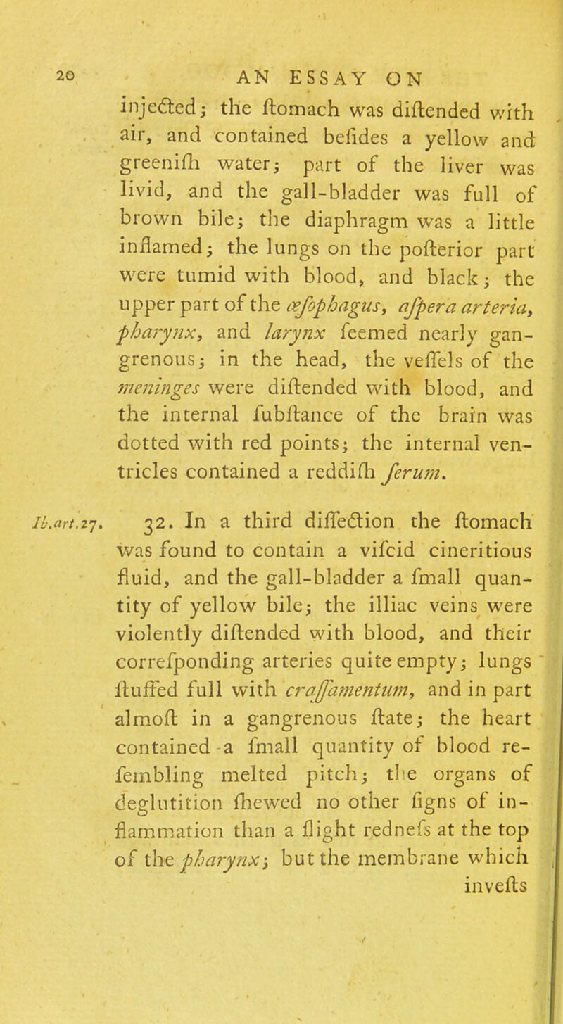 injected; the ftomach was diftended with air, and contained befides a yellow and greenifti water; part of the liver was livid, and the gall-bladder was full of brown bile; the diaphragm was a little inflamed; the lungs on the pofterior part were tumid with blood, and black; the upper part of the nefophagus, a/per a arteria, pharynx, and larynx feemed nearly gan- grenous; in the head, the veffels of the meninges were diftended with blood, and the internal fubftance of the brain was dotted with red points; the internal ven- tricles contained a reddifh ferum. iLtirt.zj. 32. In a third difTection the ftomach was found to contain a vifcid cineritious fluid, and the gall-bladder a fmall quan- tity of yellow bile; the illiac veins were violently diftended with blood, and their correfponding arteries quite empty; lungs fluffed full with crajfamentum, and in part almoft in a gangrenous ftate; the heart contained - a fmall quantity of blood re- fembling melted pitch; the organs of deglutition fhewed no other figns of in- flammation than a flight rednefs at the top of the pharynx; but the membrane which inverts