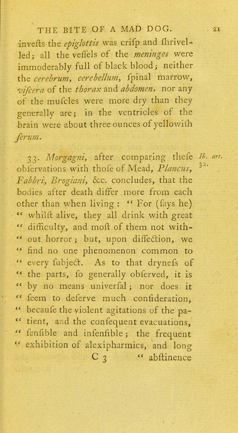 inverts the epiglottis was crifp and fhrivei- led; all the veffels of the meninges were immoderably full of black blood; neither the cerebrum, cerebellum, fpinal marrow, vifcera of the thorax and abdomen, nor any of the mu-fcles were more dry than they generally are; in the ventricles of the brain were about three ounces of yellowifh ferum. 33. Morgagni, after comparing thefe lh. art. obfervations with thofe of Mead, Plancus, 3* Fabbri, Brogiani, &c. concludes, that the bodies after death differ,more from each other than when living :  For (fays he) *' whilft alive, they all drink with great *' difficulty, and moft of them not with-  out horror; but, upon diffection, we  find no one phenomenon common to  every fubject. As to that drynefs of ** the parts, fo generally obferved, it is <( by no means univerfal; nor does it st feem to deferve much conlideration,  becaufe the violent agitations of the pa-  tient, and the confequent evacuations,  fenfible and infenfible; the frequent i* exhibition of alexipharmics, and long C 3 4< abftinence