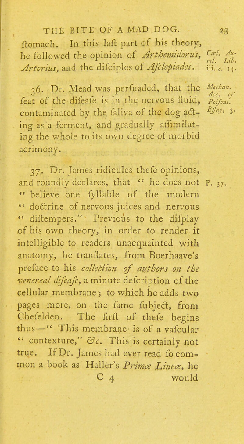 ftomach. In this laft part of his theory, he followed the opinion of Arthemidorus, Ju- Arteritis, and the difciples of Afclepiades. i\i c. i4. 36. Dr. Mead was perfuaded, that the Mecbau. feat of the difeafe is in the nervous fluid, Poifom. contaminated by the faliva of the dog a£t- E^ay' 3 ing as a ferment, and gradually affirmlat- jng the whole to its own degree of morbid acrimony. 37. Dr. James ridicules thefe opinions, and roundly declares, that *' he does not P. 37.  believe one fyllable of the modern  doctrine of nervous juices and nervous  diftempers. Previous to the difplay of his own theory, in order to render it intelligible to readers unacquainted with anatomy, he tranllates, from Boerhaave's preface to his collection of authors on the venereal difeafe, a minute defcription of the cellular membrane; to which he adds two pages more, on the fame fubject, from Chefelden. The firfl of thefe begins thus— This membrane' is of a vafcular <c contexture, &c. This is certainly not true. If Dr. James had ever read fo com- mon a book as Haller's Primes Linece, he C 4 would