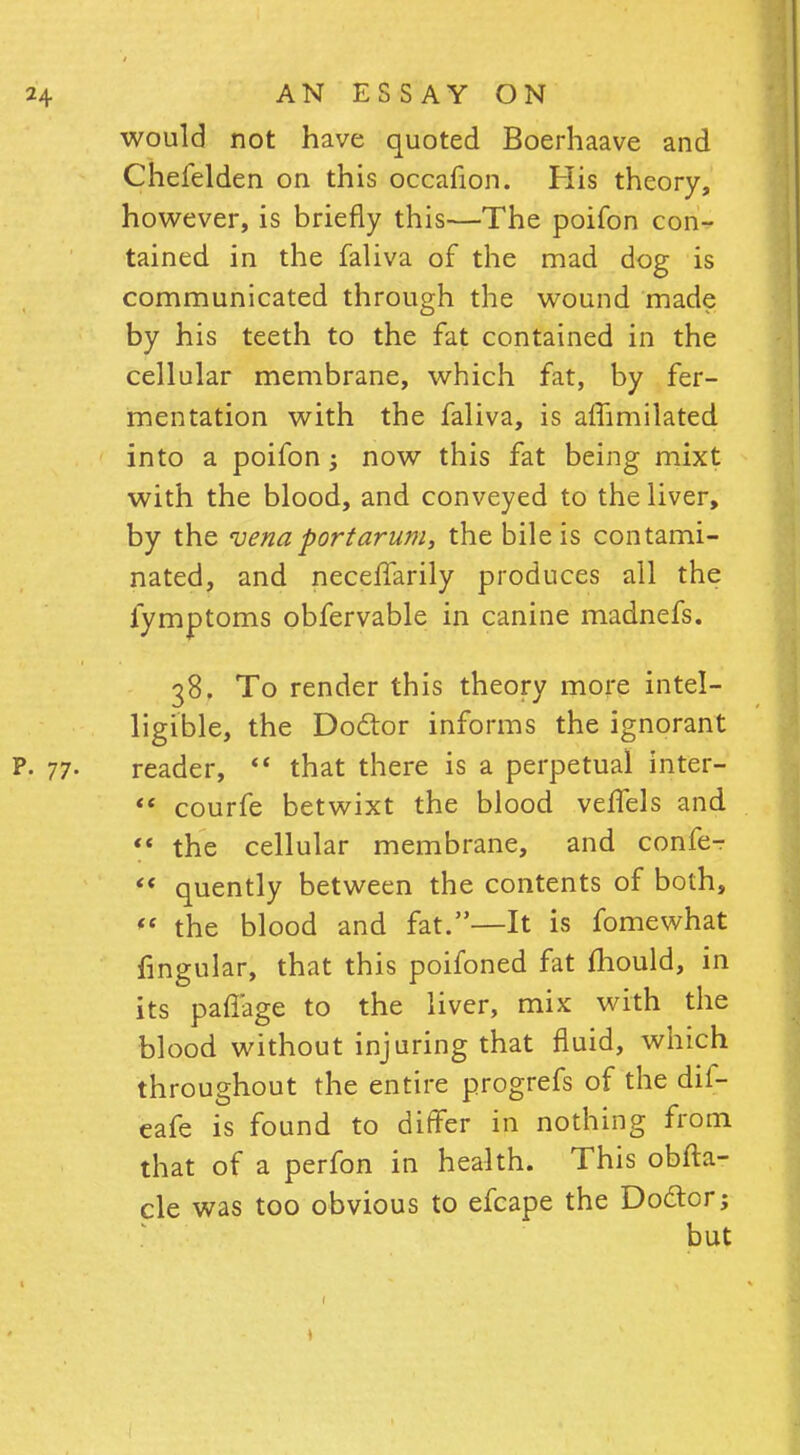 would not have quoted Boerhaave and Chefelden on this occafion. His theory, however, is briefly this—The poifon con- tained in the faliva of the mad dog is communicated through the wound made by his teeth to the fat contained in the cellular membrane, which fat, by fer- mentation with the faliva, is affimilated into a poifon; now this fat being mixt with the blood, and conveyed to the liver, by the vena port arum, the bile is contami- nated, and neceffarily produces all the fymptoms obfervable in canine madnefs. 38. To render this theory more intel- ligible, the Doctor informs the ignorant P. 77- reader,  that there is a perpetual inter-  courfe betwixt the blood vefTels and ** the cellular membrane, and confer ** quently between the contents of both, « the blood and fat.—It is fomewhat fingular, that this poifoned fat mould, in its paffage to the liver, mix with the blood without injuring that fluid, which throughout the entire progrefs of the dif- eafe is found to differ in nothing from that of a perfon in health. This obfta- cle was too obvious to efcape the Do&or; but