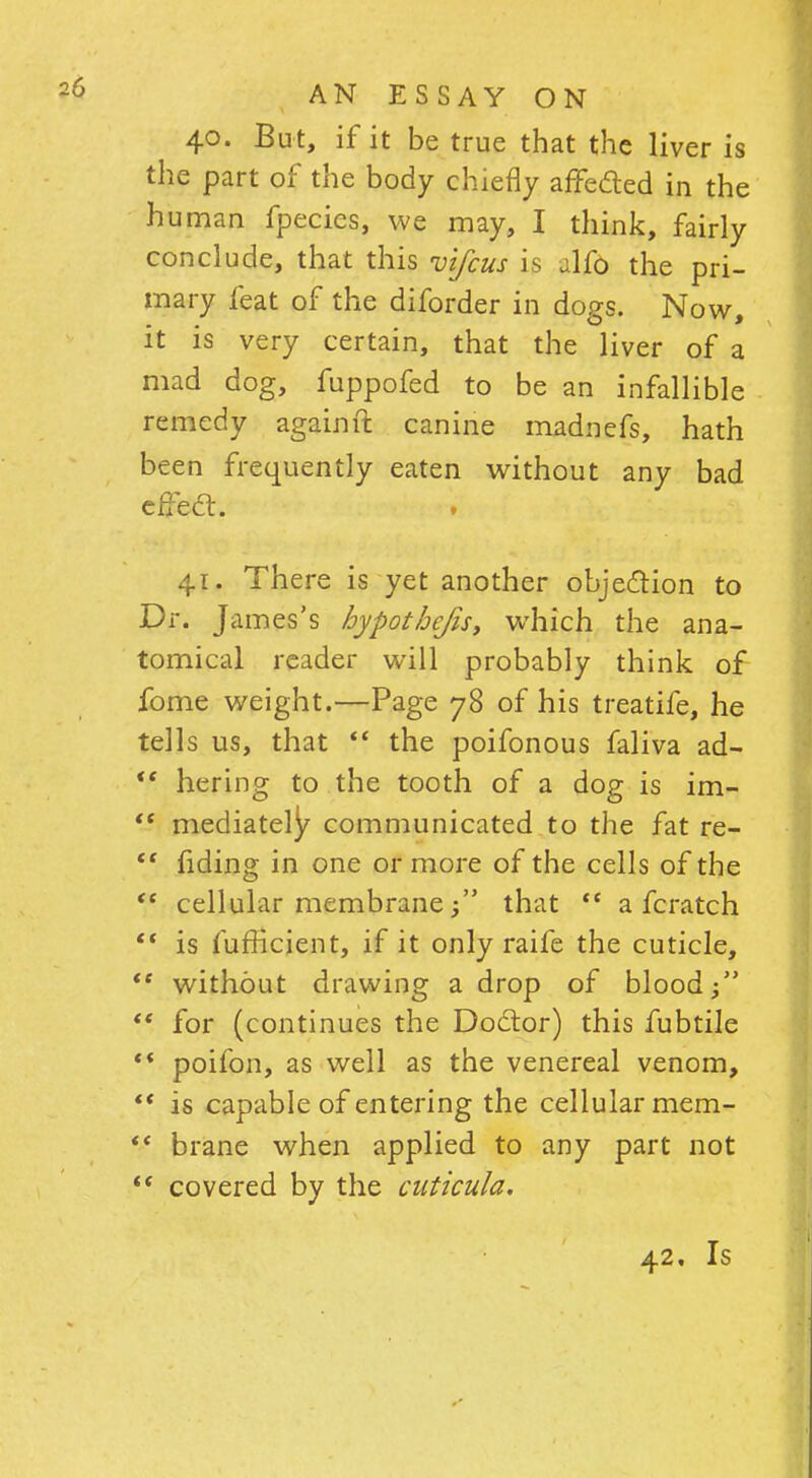 40. But, if it be true that the liver is the part of the body chiefly affected in the human fpecics, we may, I think, fairly conclude, that this vifcus is Afo the pri- mary feat of the diforder in dogs. Now, it is very certain, that the liver of a mad dog, fuppofed to be an infallible remedy again ft canine madnefs, hath been frequently eaten without any bad effect. 41. There is yet another objection to Dr. James's hypothefis, which the ana- tomical reader will probably think of fome weight.—Page 78 of his treatife, he tells us, that  the poifonous faliva ad- '* hering to the tooth of a dog is im-  mediately communicated to the fat re-  fiding in one or more of the cells of the  cellular membranethat <c a fcratch  is fufficient, if it only raife the cuticle, *' without drawing a drop of blood/'  for (continues the Doctor) this fubtile '* poifon, as well as the venereal venom,  is capable of entering the cellular mem-  brane when applied to any part not  covered by the cuticula. 42, Is