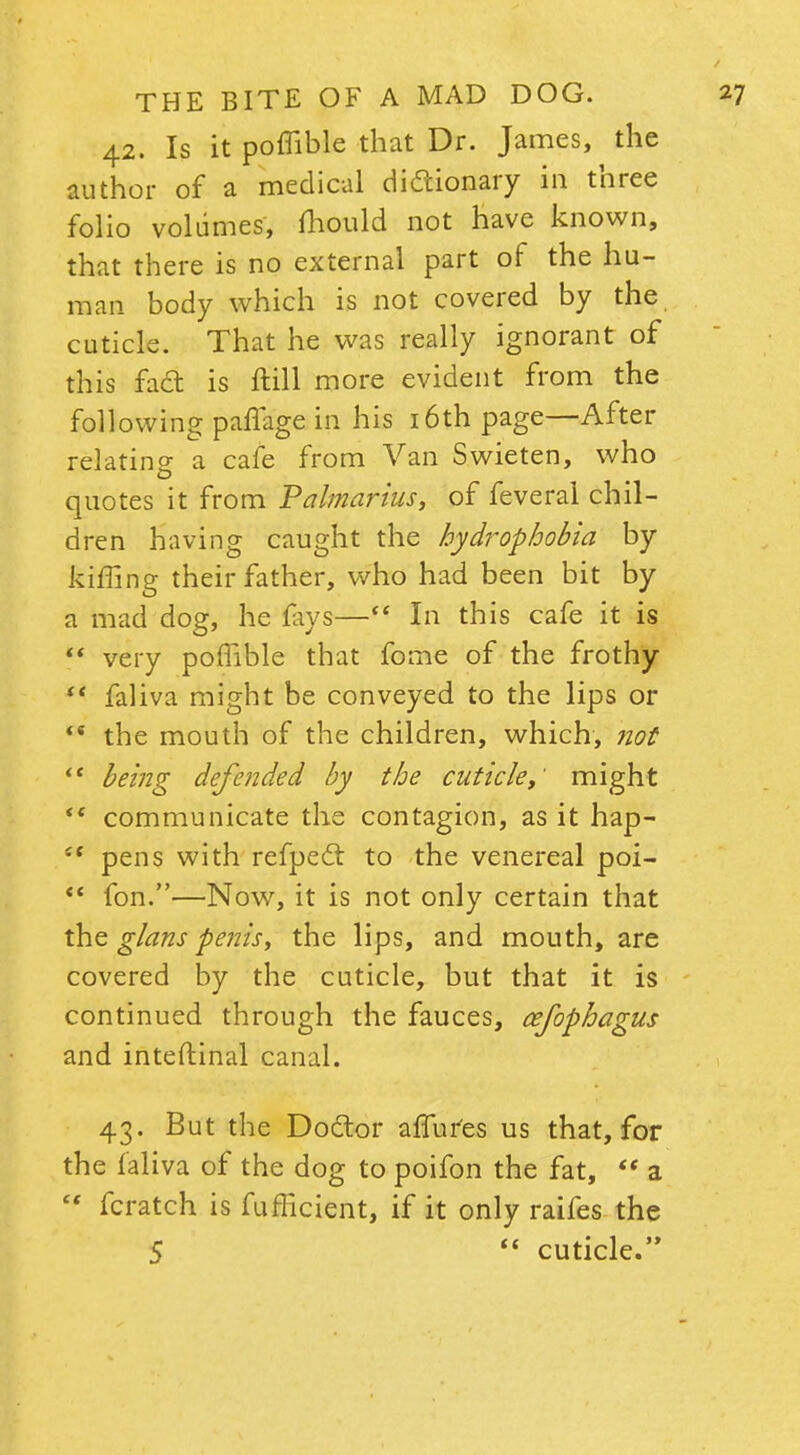 42. Is it poffible that Dr. James, the author of a medical dictionary in three folio volumes, mould not have known, that there is no external part of the hu- man body which is not covered by the cuticle. That he was really ignorant of this fa<a is ftill more evident from the following pafTage in his 16th page—After relating a cafe from Van Swieten, who quotes it from Palmarius, of feveral chil- dren having caught the hydrophobia by kiffing their father, who had been bit by a mad dog, he fays— In this cafe it is  very poflible that fome of the frothy  faliva might be conveyed to the lips or  the mouth of the children, which, not  being defended by the cuticle y' might tc communicate the contagion, as it hap- i{ pens with refpecl to the venereal poi-  fon.—Now, it is not only certain that the glans penis, the lips, and mouth, are covered by the cuticle, but that it is continued through the fauces, cefophagus and inteftinal canal. 43. But the Do&or affur'es us that, for the faliva of the dog to poifon the fat,  a  fcratch is fufficient, if it only raifes the 5  cuticle.